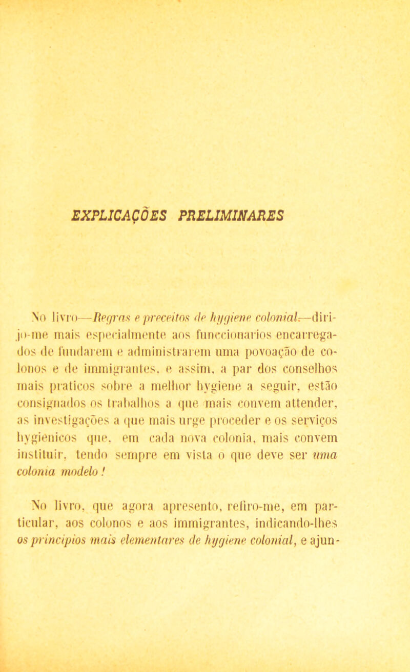 EXPLICAÇÕES PRELIMINARES No livro—Regras e preceitos de hygiene. colonial—diri- jo-me mais especialmente aos funccionarios encarrega- dos de fundarem e administrarem uma povoação de co- lonos e de immigrantes. e assim, a par dos conselhos mais práticos sobre a melhor hygiene a seguir, estão consignados os trabalhos a que mais convem attender, as investigações a que mais urge proceder e os serviços hygienicos que. em cada nova colonia, mais convem instituir, tendo sempre em vista o que deve ser ama colonia modelo! No livro, que agora apresento, refiro-me, em par- ticular, aos colonos e aos irnmigrantes, indicando-lhes os princípios mais elementares de hygiene colonial, e ajun-