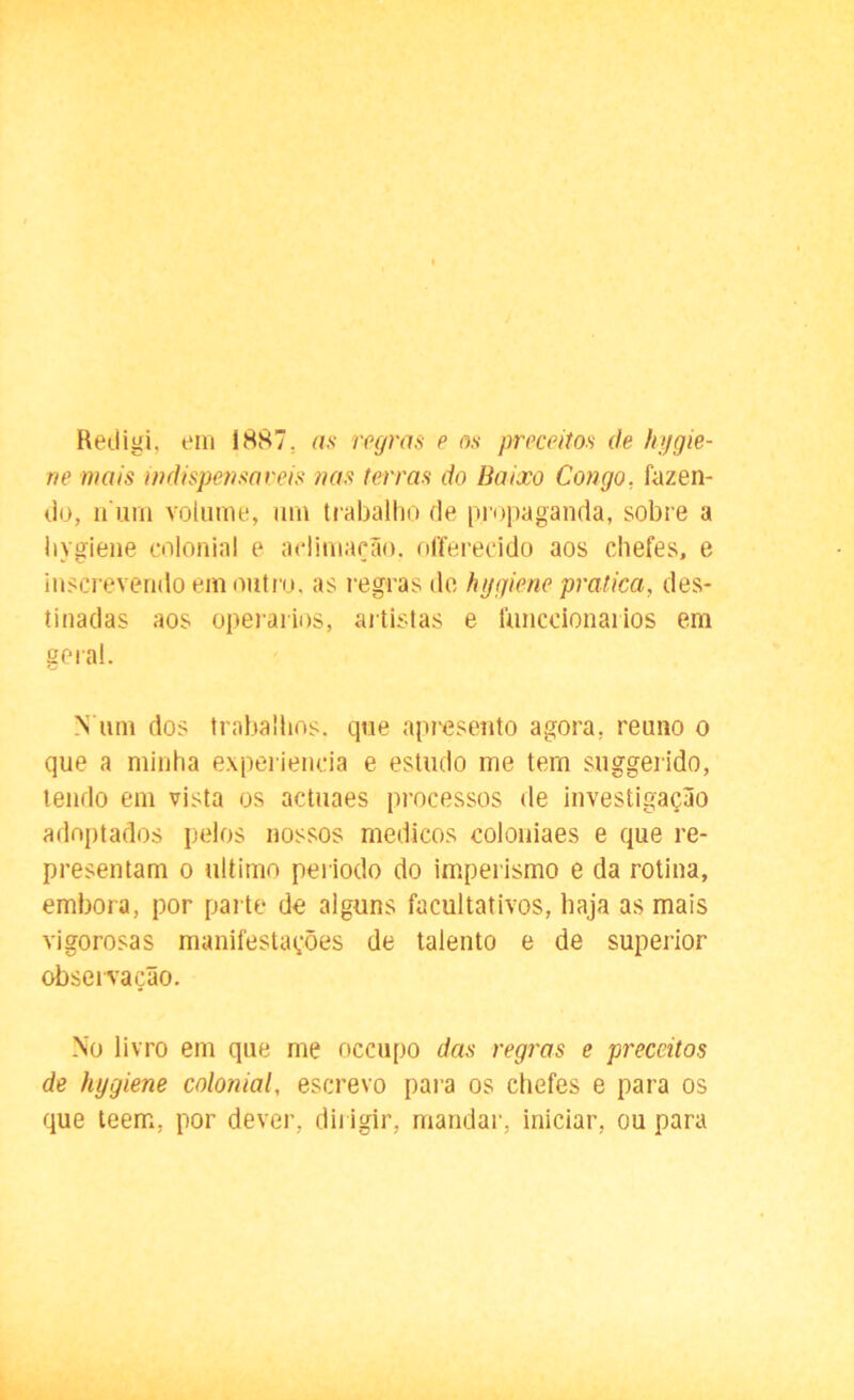Redigi, em 1887. as regras e os preceitos de hygie- ne mais indispensáveis nas terras do Baixo Congo, fazen- do, n um volume, um trabalho de propaganda, sobre a hygiene colonial e aclimação, offerecido aos chefes, e inscrevendo em outro, as regras de hygiene pratica, des- tinadas aos operários, artistas e lunccionaiios em geral. N um dos trabalhos, que apresento agora, reuno o que a minha experiencia e estudo me tem suggerido, tendo em vista os actuaes processos de investigação adoptados pelos nossos médicos coloniaes e que re- presentam o ultimo periodo do imperismo e da rotina, embora, por parte de alguns facultativos, haja as mais vigorosas manifestações de talento e de superior observação. No livro em que me occupo das regras e preceitos de hygiene colonial, escrevo para os chefes e para os que leem, por dever, dirigir, mandar, iniciar, ou para