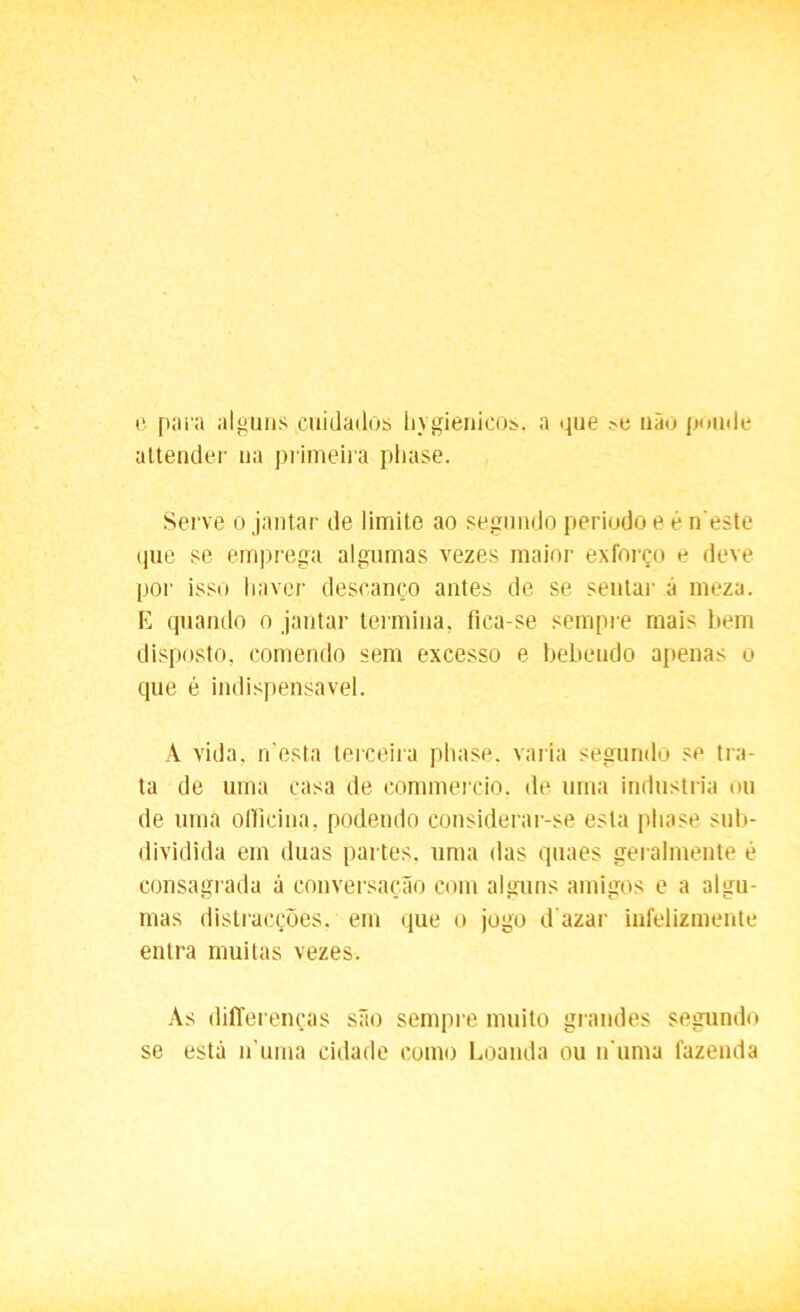 e pai'a alguns cuidados hygienicos. a que não poude attender na primeira phase. Serve o jantar de limite ao segundo periodo e é n este (|iie se emprega algumas vezes maior exforço e deve por isso haver descanço antes de se sentar á meza. E quando o jantar termina, fica-se sempre mais bem disposto, comendo sem excesso e bebendo apenas o que é indispensável. À vida, n'esta terceira phase. varia segundo se tra- ta de uma casa de commercio. de uma industria ou de uma ollicina, podendo considerar-se esta phase sub- dividida em duas partes, uma das quaes geralmente é consagrada á conversação com alguns amigos e a algu- mas distracções, em que o jogo d azar infelizmente entra muitas vezes. As differenças são sempre muito grandes segundo se estã n uma cidade como Loanda ou n uma fazenda