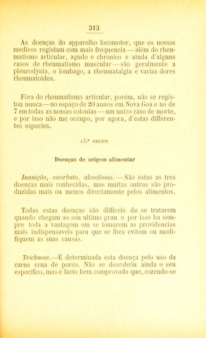 As doenças do apparelho locomotor, que os nossos médicos registam com mais frequência —além do rheu- matismo articular, agudo e chronico e ainda d’alguns casos de rheumatismo muscular — são geralmente a pleurodynia, o lombago, a rheumatalgia e varias dores rheumatoides. Fóra do rheumatismo articular, porém, não se regis- tou nunca—no espaço de 20 annos em Nova Goa e no de 7 em todas as nossas colonias—um unico caso de morte, e por isso não me occupo, por agora, d’estas differen- tes especies. l5.° GRUPO Doenças de origem alimentar Inanição, escorbuto, alcoolismo. — São estas as tres doenças mais conhecidas, mas muitas outras são pro- duzidas mais ou menos directamente pelos alimentos. Todas estas doenças são difficeis de se tratarem quando chegam ao seu ultimo grau e por isso lia sem- pre toda a vantagem em se tomarem as providencias mais indispensáveis para que se lhes evitem ou modi- fiquem as suas causas. Trichnose.—É determinada esta doença pelo uso da carne crua de porco. Não se descobriu ainda o seu especifico, mas é facto bem comprovado que, cozendo-se