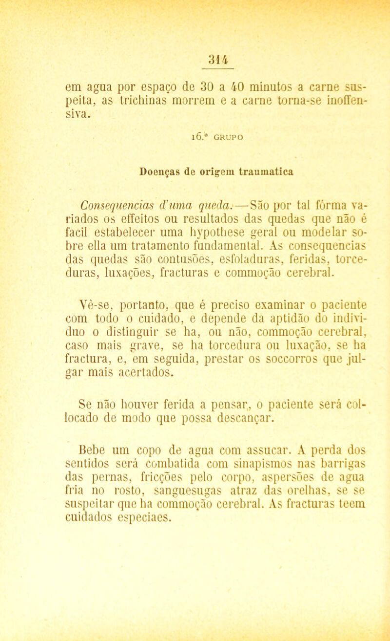 em agua por espaço de 30 a 40 minutos a carne sus- peita, as trichinas morrem e a carne torna-se inoffen- siva. 16.0 GRUPO Doenças de origem traumatica Consequências d’uma queda.— São por tal forma va- riados os eíleitos ou resultados das quedas que não é facil estabelecer uma hypottiese geral ou modelar so- bre ella um tratamento fundamental. As consequências das quedas são contusões, esfoladuras, feridas, torce- duras, luxações, fracturas e commoção cerebral. Vè-se, portanto, que é preciso examinar 0 paciente com todo 0 cuidado, e depende da aptidão do indivi- duo 0 distinguir se ha, ou não, commoção cerebral, caso mais grave, se ha torcedura ou luxação, se ha fractura, e, em seguida, prestar os soccorros que jul- gar mais acertados. Se não houver ferida a pensar,, 0 paciente será col- locado de modo que possa descançar. Bebe um copo de agua com assucar. A perda dos sentidos será combatida com sinapismos nas barrigas das pernas, fricções pelo corpo, aspersões de agua fria no rosto, sanguesugas atraz das orelhas, se se suspeitar que ha commoção cerebral. As fracturas teem cuidados especiaes.