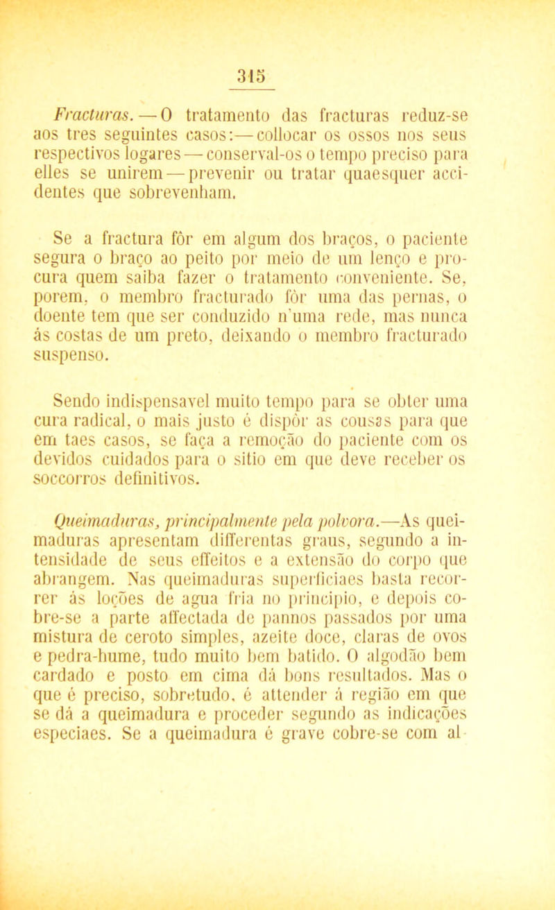 Fracturas. — 0 tratamento das fracturas reduz-se aos tres seguintes casos:—collocar os ossos nos seus respectivos logares — conserval-os o tempo preciso para elles se unirem — prevenir ou tratar quaesquer acci- dentes que sobrevenham. Se a fractura fôr em algum dos braços, o paciente segura o braço ao peito por meio de um lenço e pro- cura quem saiba fazer o tratamento conveniente. Se, porem, o membro fracturado fòr uma das pernas, o doente tem que ser conduzido numa rede, mas nunca ás costas de um preto, deixando o membro fracturado suspenso. Sendo indispensável muito tempo para se obter uma cura radical, o mais justo é dispor as cousas para que em taes casos, se faça a remoção do paciente com os devidos cuidados para o sitio em que deve receber os soccorros definitivos. Queimaduras, principalmente pela polvora.—As quei- maduras apresentam differentas graus, segundo a in- tensidade de seus eífeitos e a extensão do corpo que abrangem. Nas queimaduras superficiaes basta recor- rer ás loções de agua fria no principio, e depois co- bre-se a parte affectada de pannos passados por uma mistura de ceroto simples, azeite doce, ciaras de ovos e pedra-hume, tudo muito bem batido. O algodão bem cardado e posto em cima dá bons resultados. Mas o que é preciso, sobretudo, é attender á região em que se dá a queimadura e proceder segundo as indicações especiaes. Se a queimadura é grave cobre-se com al
