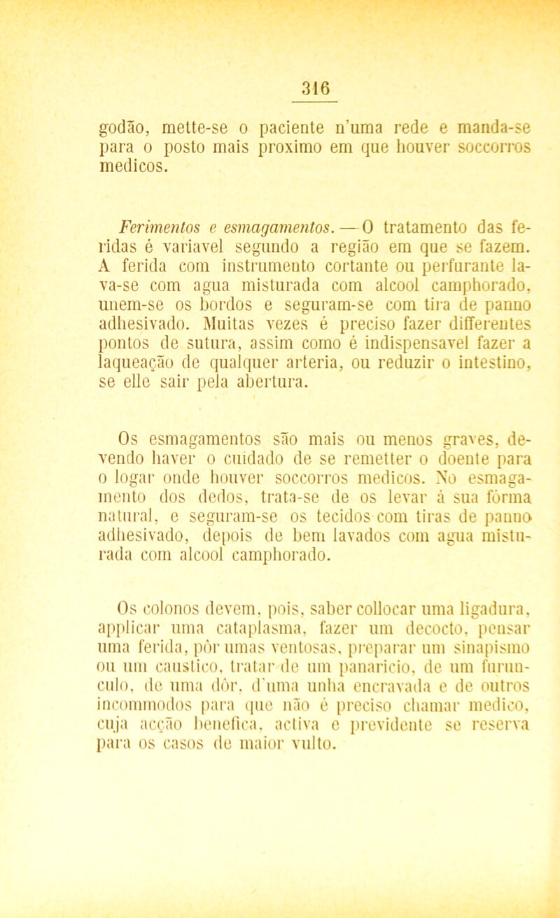 godão, mette-se o paciente ívuma rede e manda-se para o posto mais proximo em que houver soccorros médicos. Ferimentos e esmagamentos.—0 tratamento das fe- ridas é variavel segundo a região em que se fazem. A ferida com instrumento cortante ou perfurante la- va-se com agua misturada com álcool camphorado, uuem-se os bordos e seguram-se com tira de panno adhesivado. Muitas vezes é preciso fazer differentes pontos de sutura, assim como é indispensável fazer a laqueação de qualquer artéria, ou reduzir o intestino, se elle sair pela abertura. Os esmagamentos são mais ou menos graves, de- vendo haver o cuidado de se remetter o doente para o logar onde houver soccorros médicos. No esmaga- mento dos dedos, trata-se de os levar á sua fôrma natural, e seguram-se os tecidos com tiras de panno adhesivado, depois de hem lavados com agua mistu- rada com álcool camphorado. Os colonos devem, pois, saber collocar uma ligadura, applicar uma cataplasma, fazer um decocto, pensar uma ferida, pôr umas ventosas, preparar um sinapismo ou um cáustico, tratar de um panarício, de um furiin- culo, de uma dôr, d uma unha encravada e de outros incommodos para que não é preciso chamar medico, cuja acção benefica, activa e previdente se reserva para os casos de maior vulto.