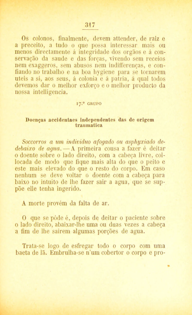 Os colonos, finalmente, devem attender, de raiz e a preceito, a tudo o que possa interessar mais ou menos directamente á integridade dos orgãos e á con- servação da saude e das forças, vivendo sem receios nem exaggeros, sem abusos nem indifferenças, e con- fiando no trabalho e na boa hygiene para se tornarem uteis a si, aos seus, á colonia e á patria, á qual todos devemos dar o melhor exforço e o melhor produclo da nossa intelligencia. I7.0 GRUPO Doenças accidentaes independentes das de origem traumatica Soccorros a um indivíduo afogado ou asphyxiado de- debaixo de agua. — À primeira cousa a fazer é deitar 0 doente sobre 0 lado direito, com a cabeça livre, col- locada de modo que fique mais alta do que 0 peito e este mais elevado do que 0 resto do corpo. Em caso nenhum se deve voltar 0 doente com a cabeça para baixo no intuito de lhe fazer sair a agua, que se sup- põe elie tenha ingerido. A morte provém da falta de ar. O que se póde é, depois de deitar 0 paciente sobre 0 lado direito, abaixar-lhe uma ou duas vezes a cabeça a fim de lhe sairem algumas porções de agua. Trata-se logo de esfregar todo 0 corpo com uma baeta de lã. Embrulha-se n’um cobertor 0 corpo e pro-