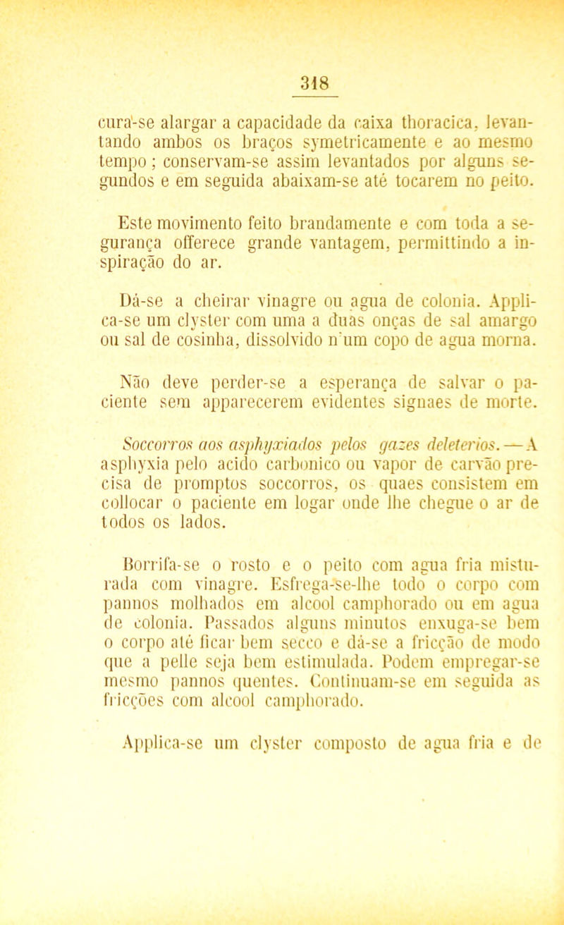 cura-se alargar a capacidade da caixa thoracica. levan- tando ambos os braços symelricamente e ao mesmo tempo; conservam-se assim levantados por alguns se- gundos e em seguida abaixam-se até tocarem no peito. Este movimento feito brandamente e com toda a se- gurança offerece grande vantagem, permittindo a in- spiração do ar. Dá-se a cheirar vinagre ou agua de colonia. Appli- ca-se um clyster com uma a duas onças de sal amargo ou sal de cosinha, dissolvido n um copo de agua morna. Não deve perder-se a esperança de salvar o pa- ciente sem apparecerem evidentes signaes de morte. Soccorros aos asphyxiados pelos gazes deleterios. — A asphyxia pelo acido carbônico ou vapor de carvão pre- cisa de promptos soccorros, os quaes consistem em collocar o paciente em logar onde lhe chegue o ar de todos os lados. Borrifa-se o rosto e o peito com agua fria mistu- rada com vinagre. Esfrega-se-lhe todo o corpo com pannos molhados em álcool campborado ou em agua de colonia. Passados alguns minutos enxuga-se bem o corpo até ficar bem secco e dá-se a fricção de modo que a pelle seja bem estimulada. Podem empregar-se mesmo pannos quentes. Continuam-se em seguida as fricções com álcool campborado. Applica-se um clyster composto de agua fria e de