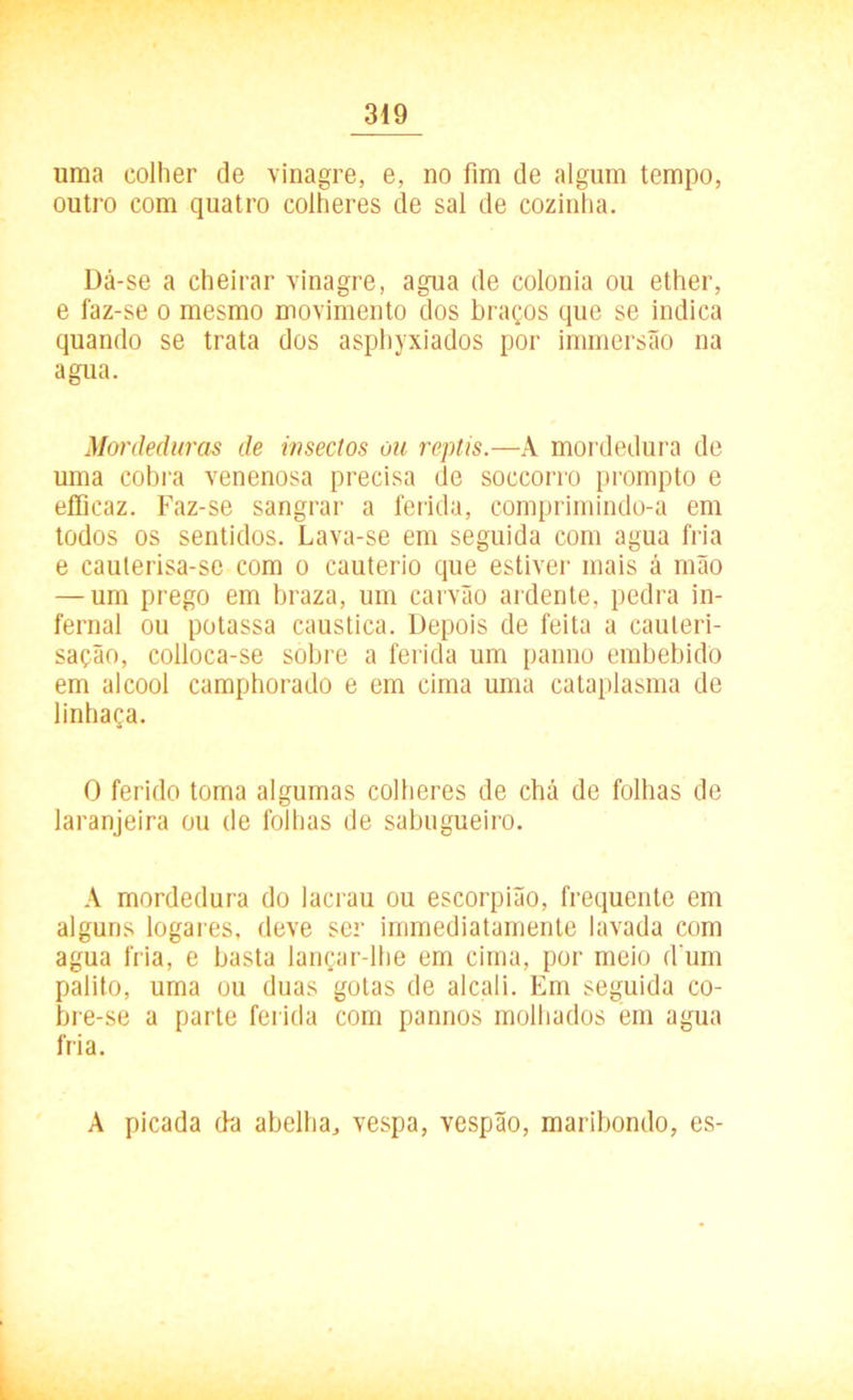 uma colher de vinagre, e, no fim de algum tempo, outro com quatro colheres de sal de cozinha. Dá-se a cheirar vinagre, agua de colonia ou ether, e faz-se o mesmo movimento dos braços que se indica quando se trata dos asphyxiados por immersão na agua. Mordeduras de insectos ou reptis.—A mordedura de uma cobra venenosa precisa de soccorro prompto e efficaz. Faz-se sangrar a ferida, comprimindo-a em todos os sentidos. Lava-se em seguida com agua fria e cauterisa-se com o cautério que estiver mais á mão — um prego em braza, um carvão ardente, pedra in- fernal ou potassa caustica. Depois de feita a cauteri- sação, colloca-se sobre a ferida um panno embebido em álcool camphorado e em cima uma cataplasma de linhaça. O ferido toma algumas colheres de chá de folhas de laranjeira ou de folhas de sabugueiro. A mordedura do lacrau ou escorpião, frequente em alguns logares, deve ser immediatamente lavada com agua fria, e basta lançar-lhe em cima, por meio d um palito, uma ou duas gotas de alcali. Em seguida co- bre-se a parte ferida com pannos molhados em agua fria. A picada da abelha, vespa, vespão, maribondo, es-