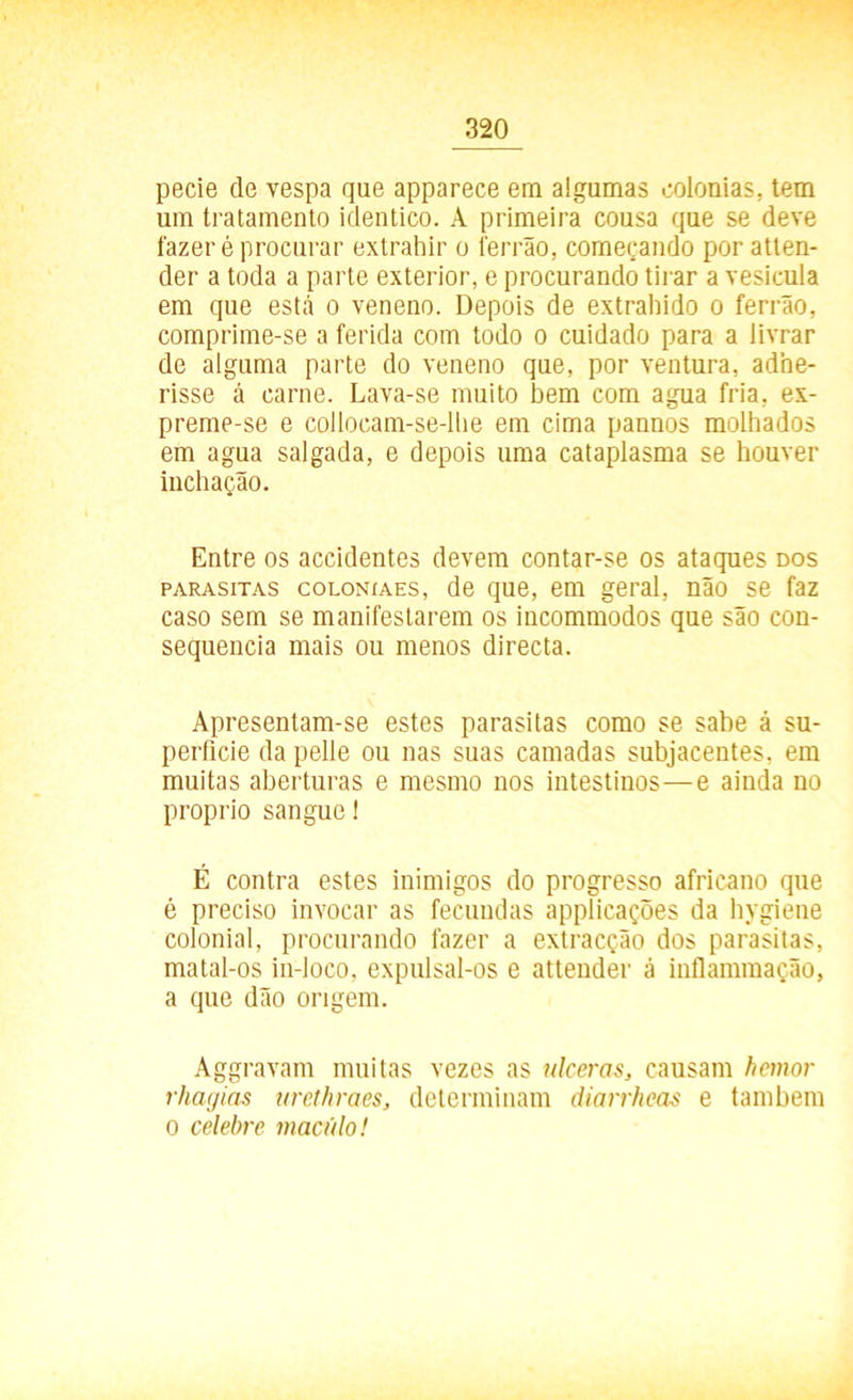 pecie de vespa que apparece em algumas colonias, tem um tratamento idêntico. A primeira cousa que se deve fazer é procurar extrahir o ferrão, começando por atlen- der a toda a parte exterior, e procurando tirar a vesícula em que está o veneno. Depois de extraindo o ferrão, comprime-se a ferida com todo o cuidado para a livrar de alguma parte do veneno que, por ventura, adhe- risse á carne. Lava-se muito bem com agua fria, ex- preme-se e collocam-se-lbe em cima pannos molhados em agua salgada, e depois uma cataplasma se houver inchação. Entre os accidentes devem contar-se os ataques dos parasitas coloníaes, de que, em geral, não se faz caso sem se manifestarem os incommodos que são con- sequência mais ou menos directa. Apresentam-se estes parasitas como se sabe á su- perfície da pelle ou nas suas camadas subjacentes, em muitas aberturas e mesmo nos intestinos—e ainda no proprio sangue 1 É contra estes inimigos do progresso africano que é preciso invocar as fecundas applicações da hygiene colonial, procurando fazer a extracção dos parasitas, matal-os in-loco, expulsal-os e attender ã inflammação, a que dão origem. Aggravam muitas vezes as ulceras, causam hcmor rhagias urethraes, determinam diarrhcas e também o celebre macúlo!