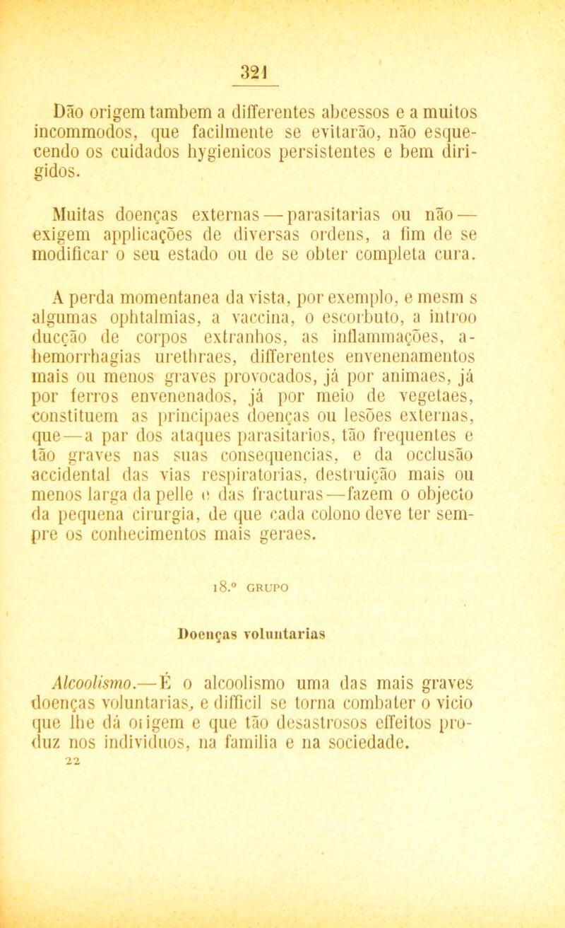 Dão origem também a diilerentes abcessos e a muitos incommodos, que facilmente se evitarão, não esque- cendo os cuidados hygienicos persistentes e bem diri- gidos. Muitas doenças externas — parasitarias ou não — exigem applicações de diversas ordens, a fim de se modificar o seu estado ou de se obter completa cura. A perda momentânea da vista, por exemplo, e mesm s algumas ophtalmias, a vaccina, o escorbuto, a introo ducção de corpos extranhos, as inflammações, a- hemorrhagias urethraes, differentes envenenamentos mais ou menos graves provocados, já por animaes, já por ferros envenenados, já por meio de vegetaes, constituem as principaes doenças ou lesões externas, que — a par dos ataques parasitados, tão frequentes e tão graves nas suas consequências, e da occlusão accidental das vias respiratórias, destruição mais ou menos larga da pelle e das fracturas—fazem o objecío da pequena cirurgia, de que cada colono deve ter sem- pre os conhecimentos mais geraes. l8.° GRUPO Doenças voluntárias Alcoolismo.—É o alcoolismo uma das mais graves doenças voluntárias, e difficil se torna combater o vicio que lhe dá otigem e que tão desastrosos cíTeitos pro- duz nos indivíduos, na familia e na sociedade. 22