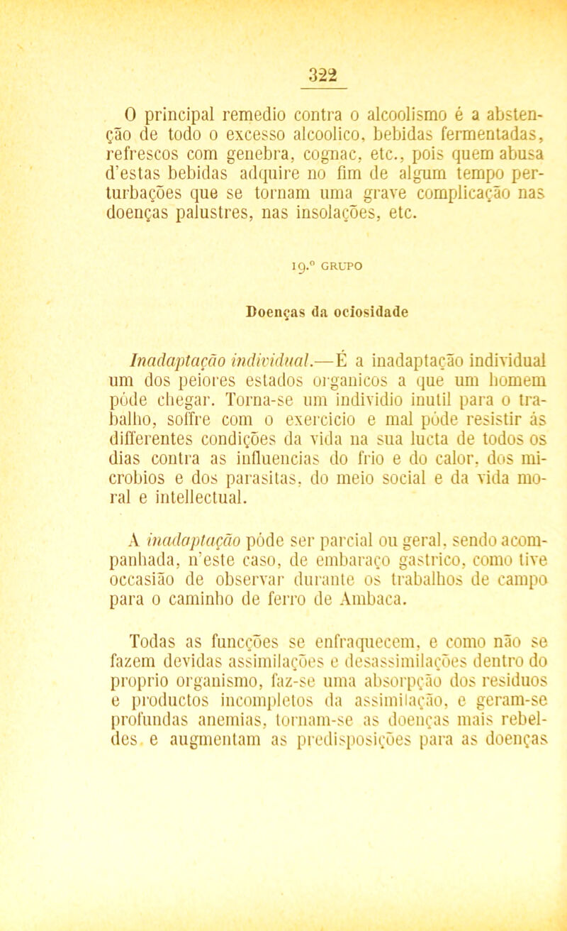 0 principal remedio contra o alcoolismo é a absten- ção de todo o excesso alcoolico, bebidas fermentadas, refrescos com genebra, cognac, etc., pois quem abusa d’estas bebidas adquire no fim de algum tempo per- turbações que se tornam uma grave complicação nas doenças palustres, nas insolações, etc. I9.0 GRUPO Doenças da ociosidade Inadaptação individual.—É a inadaptação individual um dos peiores estados orgânicos a que um homem póde chegar. Torna-se um individio inútil para 0 tra- balho, soffre com 0 exercicio e mal póde resistir ás differentes condições da vida na sua lucta de todos os dias contra as influencias do frio e do calor, dos mi- cróbios e dos parasitas, do meio social e da vida mo- ral e intellectual. A inadaptação póde ser parcial ou geral, sendo acom- panhada, ífeste caso, de embaraço gástrico, como tive occasião de observar durante os trabalhos de campo para 0 caminho de ferro de Ambaca. Todas as funcções se enfraquecem, e como não se fazem devidas assimilações e desassimilações dentro do proprio organismo, faz-se uma absorpção dos resíduos e productos incompletos da assimilação, e geram-se profundas anemias, tornam-se as doenças mais rebel- des. e augmentam as predisposições para as doenças