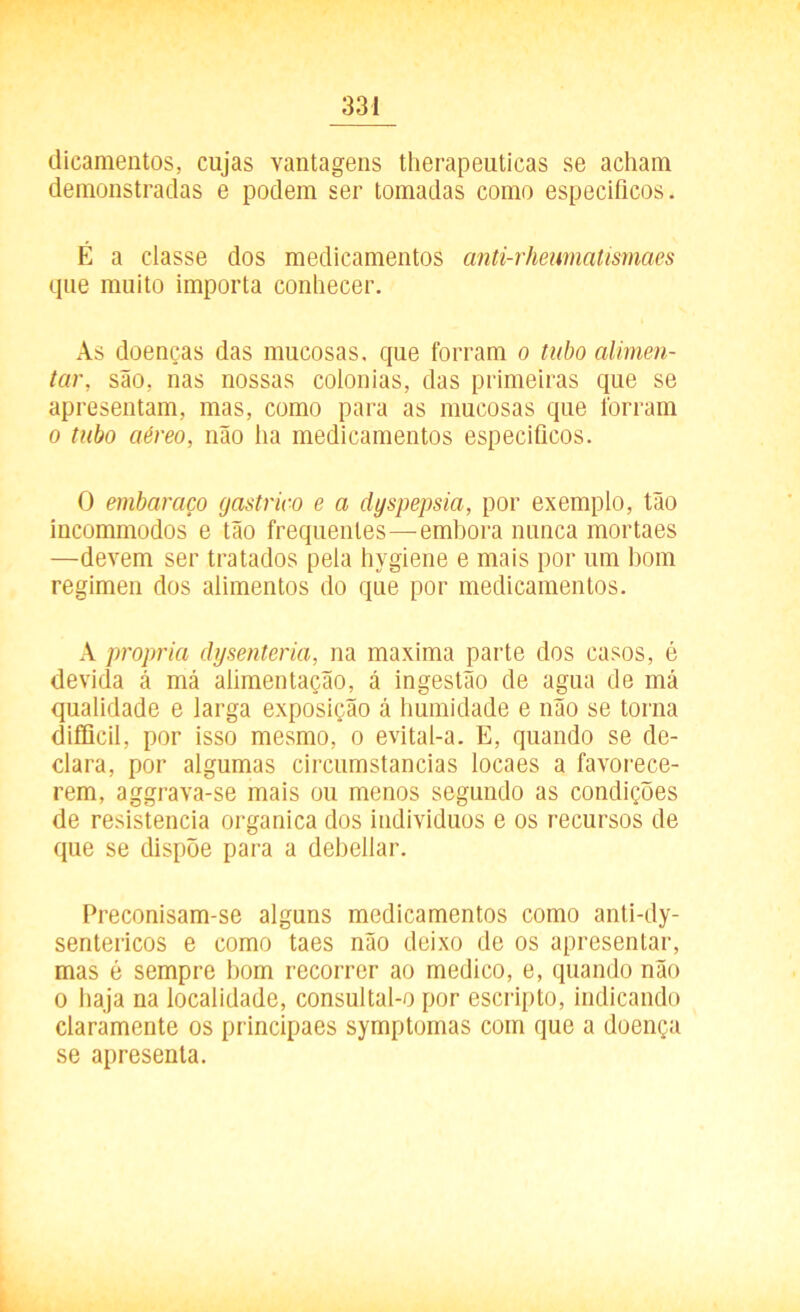 dicamentos, cujas vantagens therapeuticas se acham demonstradas e podem ser tomadas como específicos. É a classe dos medicamentos anti-rheumatismaes que muito importa conhecer. As doenças das mucosas, que forram o tubo alimen- tar, são, nas nossas colonias, das primeiras que se apresentam, mas, como para as mucosas que forram o tubo aéreo, não ha medicamentos específicos. O embaraço gástrico e a dyspepsia, por exemplo, tão incommodos e tão frequentes—embora nunca mortaes —devem ser tratados pela hygiene e mais por um bom regimen dos alimentos do que por medicamentos. A própria dysenteria, na maxima parte dos casos, é devida à má alimentação, á ingestão de agua de má qualidade e larga exposição á humidade e não se torna difficil, por isso mesmo, o evital-a. E, quando se de- clara, por algumas circumstancias locaes a favorece- rem, aggrava-se mais ou menos segundo as condições de resistência organica dos indivíduos e os recursos de que se dispõe para a debellar. Preconisam-se alguns medicamentos como anti-dy- sentericos e como taes não deixo de os apresentar, mas é sempre bom recorrer ao medico, e, quando não o haja na localidade, consultal-o por escripto, indicando claramente os principaes symptomas com que a doença se apresenta.