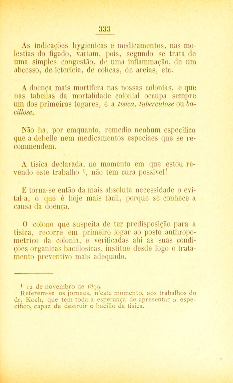 As indicações hygienicas e medicamentos, nas mo- léstias do fígado, variam, pois, segundo se trata de uma simples congestão, de uma inflammação, de um abcesso, de icterícia, de cólicas, de areias, etc. A doença mais mortífera nas nossas colonias, e que nas tabelias da mortalidade colonial occupa sempre um dos primeiros logares, é a tisica, tuberculose ou ba- cillose. Não ha, por emquanto, remedio nenhum especifico que a debelle nem medicamentos especiaes que se re- commendem. A tisica declarada, no momento em que estou re- vendo este trabalho l, não tem cura possível! E torna-se então da mais absoluta necessidade o evi- tal-a, o que é hoje mais fácil, porque se conhece a causa da doença. O colono que suspeita de ter predisposição para a tisica, recorre em primeiro logar ao posto anthropo- metrico da colonia, e verificadas ahi as suas condi- ções organicas bacillosicas, institue desde logo o trata- mento preventivo mais adequado. 1 12 de novembro de 1899. Referem-se os jornaes, n’este momento, aos trabalhos do dr. Koch, que tem toda a esperança de apresentar o espe- cifico, capaz de destruir o bacillo da tisica.