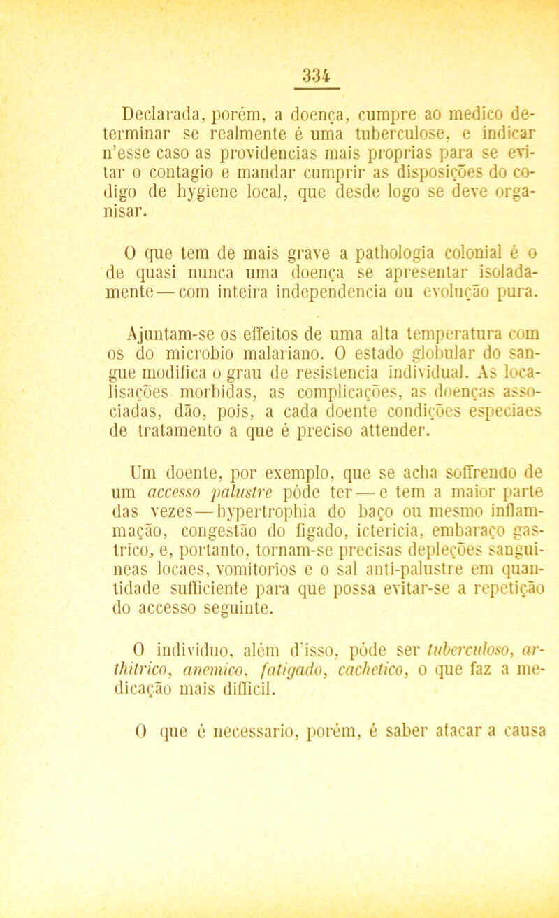 Declarada, porém, a doença, cumpre ao medico de- terminar se realmente é uma tuberculose, e indicar n’esse caso as providencias mais próprias para se evi- tar o contagio e mandar cumprir as disposições do co- digo de hygiene local, que desde logo se deve orga- nisar. O que tem de mais grave a pathologia colonial é o de quasi nunca uma doença se apresentar isolada- mente— com inteira independencia ou evolução pura. Ajuntam-se os effeitos de uma alta temperatura com os do microbio malariano. O estado globular do san- gue modifica o grau de resistência individual. As loca- lisações mórbidas, as complicações, as doenças asso- ciadas, dão, pois, a cada doente condições espeeiaes de tratamento a que é preciso attender. Um doente, por exemplo, que se acha soffrencio de um accesso palustre pócle ter—e tem a maior parte das vezes—hypertrophia do baço ou mesmo inflam- mação, congestão do fígado, icterícia, embaraço gás- trico, e, portanto, tornam-se precisas depleções sanguí- neas locaes, vomitórios e o sal anti-palustre em quan- tidade suíficiente para que possa evitar-se a repetição do accesso seguinte. O indivíduo, além d'isso, póde ser tuberculoso, ar- thitrico, anémico, fatigado, cachetico, o que faz a me- dicação mais diíficil. O que é necessário, porém, é saber aíacar a causa
