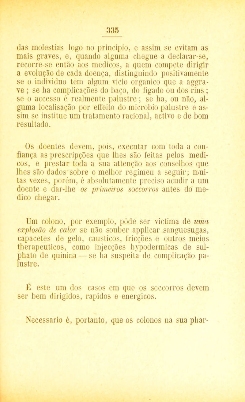 das moléstias logo no principio, e assim se evitam as mais graves, e, quando alguma chegue a declarar-se, recorre-se então aos médicos, a quem compete dirigir a evolução de cada doença, distinguindo positivamente se o indivíduo tem algum vicio orgânico que a aggra- ve ; se ha complicações do baço, do fígado ou dos rins ; se o accesso é realmente palustre; se ha, ou não, al- guma localisação por eíleito do microbio palustre e as- sim se institue um tratamento racional, activo e de bom resultado. Os doentes devem, pois, executar com toda a con- fiança as prescripções que lhes são feitas pelos médi- cos, e prestar toda a sua attenção aos conselhos que lhes são dados sobre o melhor regimen a seguir; mui- tas vezes, porém, é absolutamente preciso acudir a um doente e dar-lhe os primeiros soccorros antes do me- dico chegar. Um colono, por exemplo, póde ser victima de uma explosão de calor se não souber applicar sanguesugas, capacetes de gelo, cáusticos, fricções e outros meios therapeuticos, como injecções hypodermicas de sul- phato de quinina — se ha suspeita de complicação pa- lustre. É este um dos casos em que os soccorros devem ser bem dirigidos, rápidos e energicos. Necessário é, portanto, que os colonos na sua phar-
