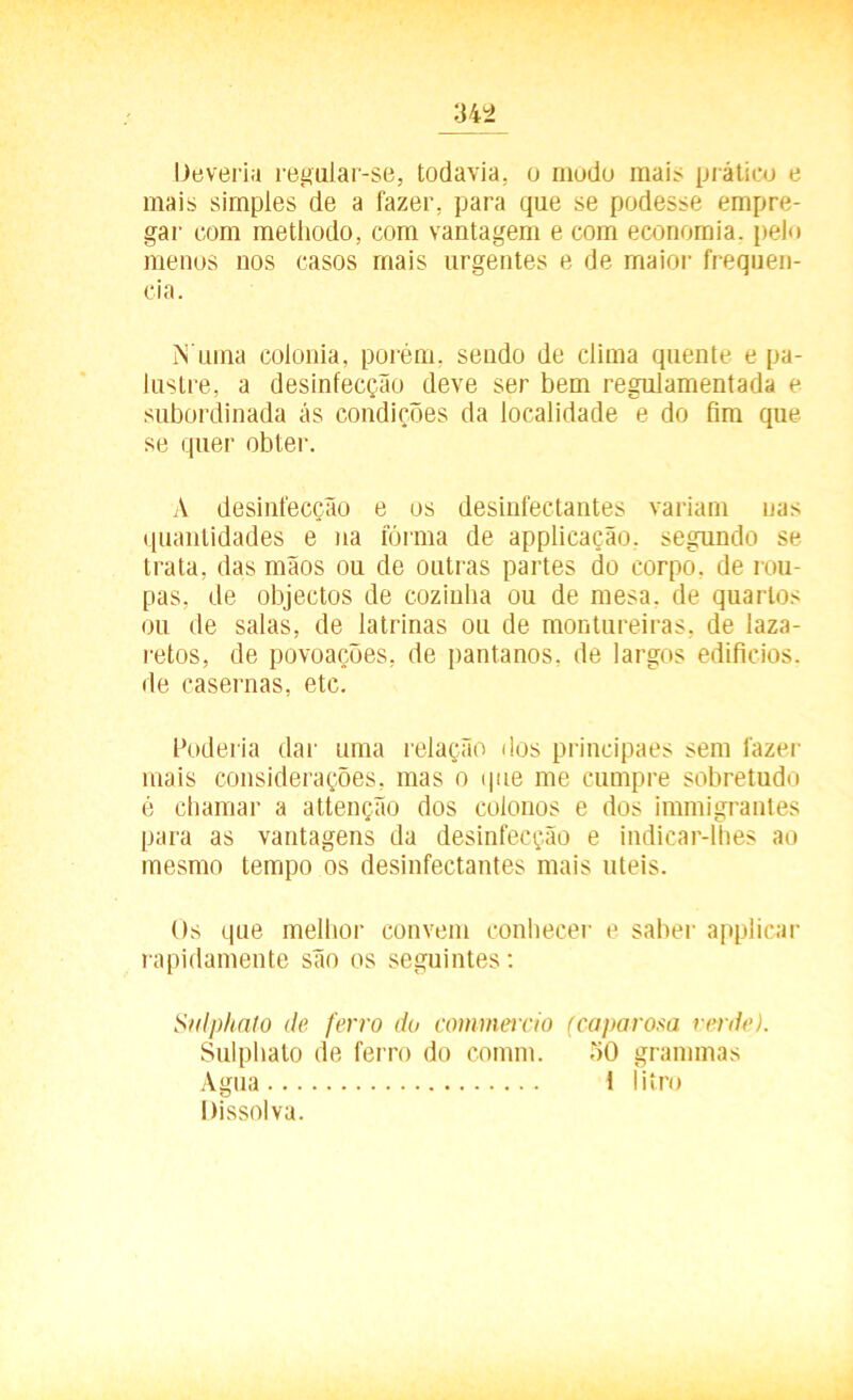 Deveria regalar-se, todavia, o modo mais prático e mais simples de a fazer, para que se podesse empre- gar com metliodo, com vantagem e com economia, pelo menos nos casos mais urgentes e de maior frequên- cia. N uma colonia, porém, sendo de clima quente e pa- lustre, a desinfecção deve ser bem regulamentada e subordinada ás condições da localidade e do fim que se quer obter. A desinfecção e os desinfectantes variam nas quantidades e na fórma de applicação. segundo se trata, das mãos ou de outras partes do corpo, de rou- pas, de objectos de cozinha ou de mesa. de quartos ou de salas, de latrinas ou de montureiras, de laza- retos, de povoações, de pantanos, de largos edifícios, de casernas, etc. Poderia dar uma relação dos principaes sem fazer mais considerações, mas o que me cumpre sobretudo é chamar a attenção dos colonos e dos immigrantes para as vantagens da desinfecção e indicar-lhes ao mesmo tempo os desinfectantes mais uteis. Os que melhor convem conhecer e saber applicar rapidamente são os seguintes: Sulphato de ferro do commercio (ca porosa verde). Sulphato de ferro do comm. 50 grammas Agua 1 litro Dissolva.
