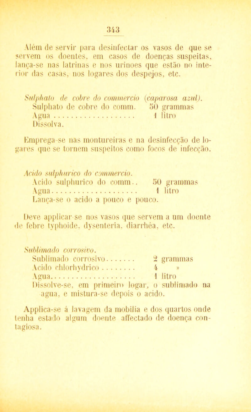 Além de servir para desinfectar os vasos de que se servem os doentes, em casos de doenças suspeitas, lança-se nas latrinas e nos urinoes que estão no inte- rior das casas, nos logares dos despejos, etc. Sulphato de cobre do commercio (caparosa azul). Sulphato de cobre do comm. 50 grammas Agua I litro Dissolva. Emprega se nas montureiras e na desinfecção de lo- gares que se tornem suspeitos como focos de infecção. Acido sulphurico do commercio. Acido sulphurico do comm.. 50 grammas Agua 1 litro Lança-se o acido a pouco e pouco. Deve applicar se nos vasos que servem a um doente de febre typhoide, dysenteria. diarrhéa, etc. Sublimai lo corrosivo. Sublimado corrosivo i. grammas Acido ehlorhydrico 4 » Agua ! litro Dissolve-se, em primeiro lugar, o sublimado na agua, e mistura-se depois o acido. Applica-se á lavagem da mobília e dos quartos onde lenha estado algum doente affectado de doença con- tagiosa.