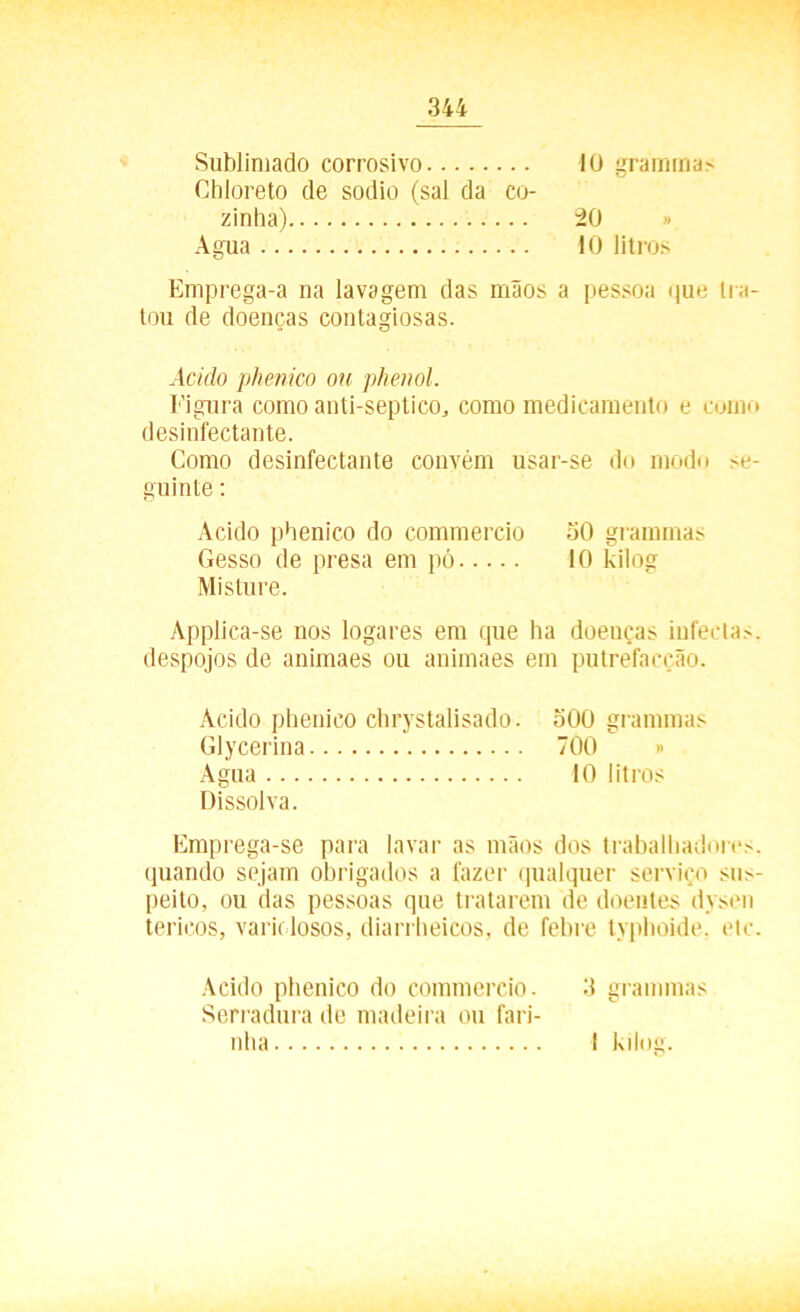 Sublimado corrosivo Chloreto de sodio (sal da co- 10 gramma? zinha) Agua .. 20 10 litros Emprega-a na lavagem das maos a pessoa que tra- tou de doenças contagiosas. Acido phenico ou phenol. Figura como anti-septico, como medicamento e como desinfectante. Como desinfectante convém usar-se do modo se- guinte : Acido phenico do commercio 50 grammas Gesso de presa em pó 10 kilog Misture. Applica-se nos logares em que ba doenças infectas, despojos de animaes ou animaes em putrefacção. Acido phenico chrystalisado. 500 grammas Glycerina 700 » Agua 10 litros Dissolva. Emprega-se para lavar as mãos dos trabalhadores, quando sejam obrigados a fazer qualquer serviço sus- peito, ou das pessoas que tratarem de doentes dysen terieos, varklosos, diarrheicos, de febre typhoide. etc. Acido phenico do commercio. 3 grammas Serradura de madeira ou fari- nha I kilog.