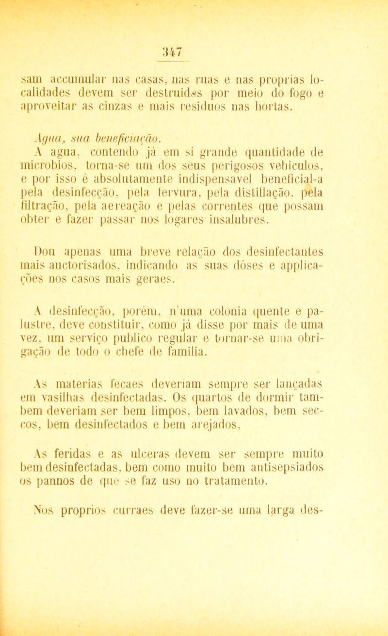 sam accumular nas casas, nas mas e nas próprias lo- calidades devem sei' destruídas por meio do fogo e aproveitar as cinzas e mais resíduos nas hortas. Agua, sua beneficiação. A agua. contendo já em si grande quantidade de microbios, torna-se um dos seus perigosos vehiculos, e por isso é absolutamente indispensável beneficial-a pela desinfecção, pela fervura, pela distillação, pela filtração, pela aereação e pelas correntes que possam obter e fazer passar nos logares insalubres. Dou apenas uma breve relação dos desinfectantes mais auctorisados, indicando as suas dóses e applica- rões nos casos mais geraes. A desinfecção, porém, n uma colonia quente e pa- lustre, deve constituir, como já disse por mais de uma vez. um serviço publico regular e tornar-se uma obri- gação de todo o chefe de família. As matérias fecaes deveriam sempre ser lançadas em vasilhas desinfectadas. Os quartos de dormir tam- bém deveriam ser bem limpos, bem lavados, bem sec- cos, bem desinfectados e bem arejados. As feridas e as ulceras devem ser sempre muito bem desinfectadas, bem como muito bem antisepsiados os pannos de qm- se faz uso no tratamento. Nos proprios curraes deve fazer-se urna larga des-