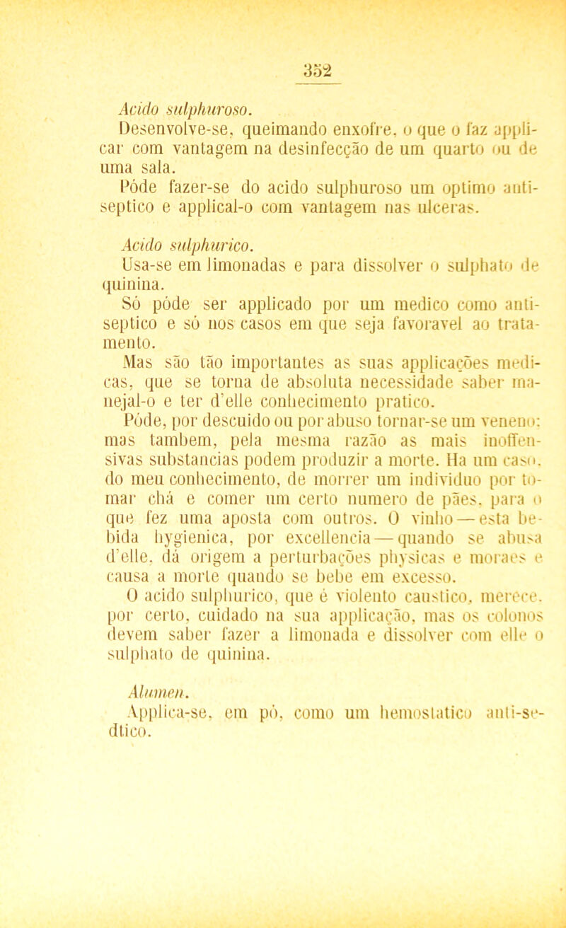 Acido sulphuroso. Desenvolve-se, queimando enxofre, o que o faz appli- car com vantagem na desinfecção de um quarto ou de uma sala. Póde fazer-se do acido sulphuroso um optimo anti- séptico e applical-o com vantagem nas ulceras. Acido sulphurico. Usa-se em Jimonadas e para dissolver o sulphato de quinina. Só póde ser applicado por um medico como anti- séptico e só nos casos em que seja favoravel ao trata- mento. Mas são tão importantes as suas applicações medi- cas, que se torna de absoluta necessidade saber ma- nejal-o e ter d’elle conhecimento pratico. Póde, por descuido ou por abuso tornar-se um veneno: mas também, pela mesma razão as mais inoffen- sivas substancias podem produzir a morte. Ha um caso. do meu conhecimento, de morrer um indivíduo por to- mar chá e comer um certo numero de pães. para o que fez uma aposta com outros. 0 vinho — esta be- bida hygienica, por exeeilencia — quando se abusa d elle. dá origem a perturbações physicas e moraes e causa a morte quando se bebe em excesso. O acido sulphurico, que é violento cáustico, merece, por certo, cuidado na sua applicação, mas os colonos devem saber fazer a limonada e dissolver com elle o sulphato de quinina. Alúmen. Applica-se, em pó, como um hemostatico anli-se- dtico.