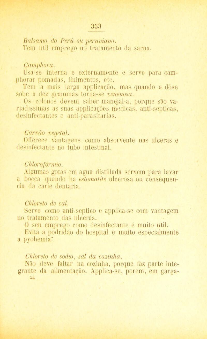 Balsamo do Perú ou penwiano. Tem util emprego no tratamento da sarna. Camphora. l'sa-se interna e externamente e serve para cam- pliorar pomadas, linimentos, etc. Tem a mais larga applicação, mas quando a dóse sobe a dez grammas torna-se venenosa. Os colonos devem saber manejal-a, porque são va- riadíssimas as suas applicações medicas, anti-septicas, desinfectantes e anti-parasitarias. Carvão vegetal. Oflerece vantagens como absorvente nas ulceras e desinfectante no tubo intestinal. Chloroformio. Algumas gotas em agua distillada servem para lavar a bocca quando ha estornatite ulcerosa ou consequên- cia da carie dentaria. Chloreto de cal. Serve como anti-septico e applica-se com vantagem no tratamento das ulceras. O seu emprego como desinfectante é muito util. Evita a podridão do hospital e muito especialmente a pyohemia: Chloreto de sodio, sal da cozinha. Não deve faltar na cozinha, porque faz parte inte- grante da alimentação. Applica-se, porém, em garga- 24