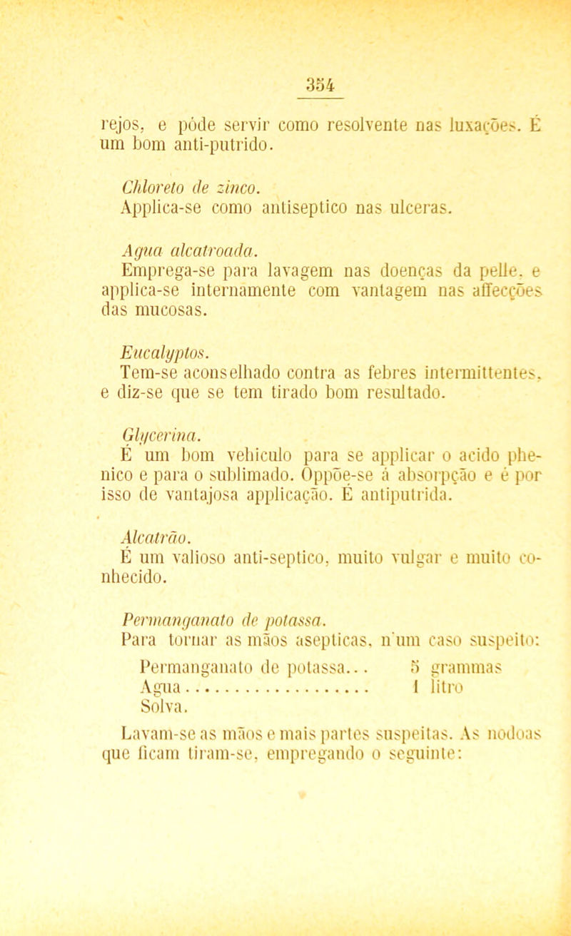 rejos, e pôde servir como resolvente nas luxações. É um bom anti-putrido. Chloreto de zinco. Applica-se como antiséptico nas ulceras. Agua alcatroada. Emprega-se para lavagem nas doenças da pelle. e applica-se internamente com vantagem nas affecções das mucosas. Eucalyptos. Tem-se aconselhado contra as febres intermittentes, e diz-se que se tem tirado bom resultado. Glycerina. É um bom vehiculo para se applicar o acido phe- nico e para o sublimado. Oppõe-se á absorpção e é por isso de vantajosa applicação. É antiputrida. Alcatrão. É um valioso anti-septico, muito vulgar e muito co- nhecido. Permanganato de polassa. Para tornar as mãos asepticas, n um caso suspeito: Permanganato de polassa... 5 grammas Agua I litro Solva. Lavam-se as mãos e mais partes suspeitas. As nodoas que ficam tiram-se, empregando o seguinte: