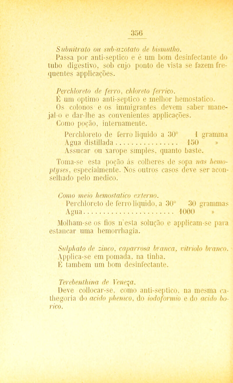 35 6 Subnüralo ou sub-azolaío de bismutho. Passa por anti-septico e é um bom desinfectante do tubo digestivo, sob cujo ponto de vista se fazem fre- quentes applicações. Perchloreto de ferro, chloreto ferrico. É um optimo anti-septico e melhor hemostatico. Os colonos e os immigrantes devem saber mane- jai-o e dar-lhe as convenientes applicações. Gomo poção, internamente. Perchloreto de ferro liquido a 30° 1 grarnma Agua distillada 150 » Assucar ou xarope simples, quanto baste. Toma-se esta poção ãs colheres de sopa nas hemo- plyses, especialmente. Nos outros casos deve ser acon- selhado pelo medico. Como meio hemostatico externo. Perchloreto de ferro liquido, a 30° 30 grammas Agua 1000 » Molham-se os lios n esta solução e applicam-se para estancar uma hemorrhagia. Sulphato de zinco, caparrosa branca, vitriolo branco. Applica-se em pomada, na tinha. É também um bom desinfectante. Terebenthina de Veneza. Deve collocar-se. como anti-septico. na mesma ca- thegoria do acido phemco, do iodoformio e do acido bo- rico.