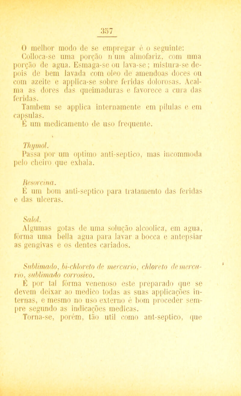 0 melhor modo de se empregar é o seguinte: Colloca-se uma porção n um almofariz, com uma porção de agua. Esmaga-se ou lava-se; mislura-se de- pois de bem lavada com oleo de amêndoas doces ou com azeite e applica-se sobre feridas dolorosas. Acal- ma as dores das queimaduras e favorece a cui a das feridas. Também se applica internamente em pilulas e em capsulas. É um medicamento de uso frequente. Thymol. Passa por um optimo anti-septico, mas incommoda pelo cheiro que exhala. Resmcma. É um bom anti-septico para tratamento das feridas e das ulceras. Salol. Algumas gotas de uma solução alcoolica, em agua, fôrma uma bella agua paia lavar a bocca e antepsiar as gengivas e os dentes cariados. Sublimado, bi-chlorelo de mercúrio, chlorelo de mercú- rio, sublimado corrosivo. É por tal fôrma venenoso este preparado que se devem deixar ao medico todas as suas applicações in- ternas, e mesmo no uso externo é bom proceder sem- pre segundo as indicações medicas. Torna-se, porém, tão útil como ant-septico, que