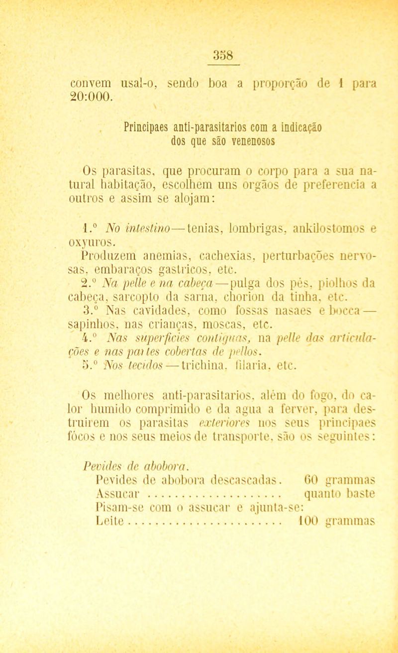convem usal-o, sendo boa a proporção de I para 20:000. Principaes anti-parasitarios com a indicação dos que são venenosos Os parasitas, que procuram o corpo para a sua na- tural habitação, escolhem uns orgãos de preferencia a outros e assim se alojam: 1. ° No intestino—tenias, lombrigas, ankilostomos e oxyuros. Produzem anemias, cachexias, perturbações nervo- sas, embaraços gástricos, etc. 2. ° Na pelle e na cabeça — pulga dos pés, piolhos da cabeça, sarcopto da sarna, chorion da tinha, etc. 3. ° Nas cavidades, como fossas nasaes e bocca — sapinhos, nas crianças, moscas, etc. 4. ° Nas superfícies contíguas, na pelle das articula- ções e nas pai les cobertas de pellos. 5. ° Nos tecidos — trichina. filaria, etc. Os melhores anti-parasitarios, além do fogo, do ca- lor húmido comprimido e da agua a ferver, para des- truírem os parasitas exteriores nos seus principaes focos e nos seus meios de transporte, são os seguintes: Pevides de abobora. Pevides de abobora descascadas. 60 grammas Assucar quanto baste Pisam-se com o assucar e ajunta-se: Leite 100 grammas
