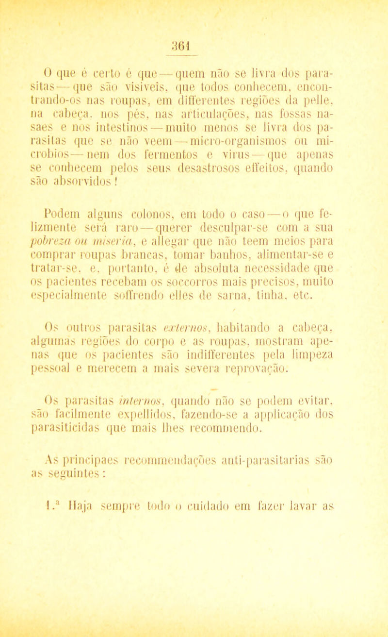 0 que é certo é que — quem não se livra dos para- sitas— que são visíveis, que todos conhecem, encon- trando-os nas roupas, em diííerentes regiões da pelle, na cabeça, nos pés, nas articulações, nas fossas na- saes e nos intestinos — muito menos se livra dos pa- rasitas que se não veem — micro-organismos ou mi- cróbios— nem dos fermentos e virus — que apenas se conhecem pelos seus desastrosos effeitos, quando são absorvidos! Podem alguns colonos, em todo o caso — o que fe- lizmente será raro — querer desculpar-se com a sua pobreza ou miséria, e allegar que não teem meios para comprar roupas brancas, tomar banhos, alimentar-se e tratar-se. e. portanto, é de absoluta necessidade que os pacientes recebam os soccorros mais precisos, muito especialmente soffrendo elles de sarna, tinha. etc. Os outros parasitas externos, habitando a cabeça, algumas regiões do corpo e as roupas, mostram ape- nas que os pacientes são indifferentes pela limpeza pessoal e merecem a mais severa reprovação. Os parasitas internos, quando não se podem evitar, sãn facilmente expedidos, fazendo-se a applicação dos parasiticidas que mais lhes recommendo. As principaes recommendações anti-parasitarias são as seguintes: !.a Haja sempre todo o cuidado em fazer lavar as