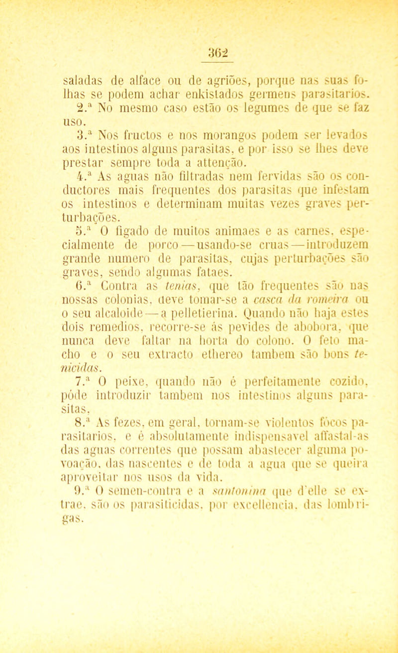 saladas de alface ou de agriões, porque nas suas fo- lhas se podem achar enkislados germens parasitarios. 2. a No mesmo caso estão os legumes de que se faz uso. 3. a Nos fructos e nos morangos podem ser levados aos intestinos alguns parasitas, e por isso se lhes deve prestar sempre toda a attenção. 4. a As aguas não filtradas nem fervidas são os con- ductores mais frequentes dos parasitas que infestam os intestinos e determinam muitas vezes graves per- turbações. 5. a O fígado de muitos animaes e as carnes, espe- cialmente de porco — usando-se cruas—introduzem grande numero de parasitas, cujas perturbações são graves, sendo algumas fataes. 6. a Contra as lentas, que tão frequentes são nas nossas colonias, eleve tomar-se a casca da romeira ou o seu alcaloide — a pelletierina. Quando não haja estes dois remedios. recorre-se ás pevides de abobora, que nunca deve faltai1 na horta do colono. O feto ma- cho e o seu extracto ethereo também são bons te- nicidas. 7. a O peixe, quando não é perfeitamente cozido, póde introduzir também nos intestinos alguns para- sitas, 8. a As fezes, em geral, tornam-se violentos focos pa- rasitarios, e é absolutamente indispensável affastal-as das aguas correntes que possam abastecer alguma po- voação. das nascentes e de toda a agua (pie se queira aproveitar nos usos da vida. 9. a O semen-contra e a saatonina que d elle se ex- trae. são os parasiticidas, por excellencia. das lombri-