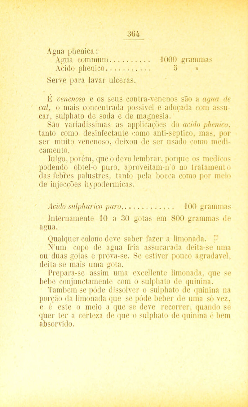 Agua phenica: Agua commum 1000 gramrnas Acido phenico 5 » Serve para lavar ulceras. É venenoso e os seus contra-venenos são a agua <tc cal, o mais concentrada possível e adoçada com assu- car, sulphato de soda e de magnésia. São variadíssimas as applicações do acido pkenico, tanto como desinfectante como anti-septico, mas. por ser muito venenoso, deixou de ser usado como medi- camento. Julgo, porém, que o devo lembrar, porque os médicos podendo obtel-o puro, aproveitam-no no tratamento das febres palustres, tanto pela bocca como por meio de injecções hypodermicas. Acido sulphurico puro. 100 gramrnas Internamente 10 a 30 gotas em 800 gramrnas de agua. Qualquer colono deve saber fazer a limonada. ' N’um copo de agua fria assucarada deita-se uma ou duas golas e prova-se. Se estiver pouco agradave). deita-se mais uma gota. Prepara-se assim uma excellente limonada, que se bebe conjunctamente com o sulphato de quinina. Também se pôde dissolver o sulphato de quinina na porção da limonada que se póde beber de uma só vez, e é este o meio a que se deve recorrer, quando se quer ter a certeza de que o sulphato de quinina é bem absorvido.