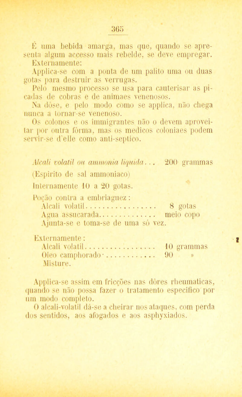 É uma bebida amarga, mas que, quando se apre- senta algum accesso mais rebelde, se deve empregar. Externamente: Applica-se com a ponta de um palito uma ou duas gotas [tara destruir as verrugas. Pelo mesmo processo se usa para cauterisar as pi- cadas de cobras e de animaes venenosos. Na dóse, e pelo modo como se applica, não chega nunca a tornar-se venenoso. Os colonos e os immigrantes não o devem aprovei- tar por outra fôrma, mas os médicos coloniaes podem servir-se delle como anti-septico. Alcali volátil ou ammonia liquida. .. 200 grammas (Espirito de sal ammoniaco) Internamente 10 a 20 gotas. Poção contra a embriaguez: Alcali volátil 8 gotas Agua assucarada meio copo Ajunta-se e toma-se de urna só vez. Externamente: Alcali volátil 10 grammas Oleo camphorado- 90 » Misture. Applica-se assim em fricções nas dores rheumaticas, quando se não possa fazer o tratamento especifico por um modo completo. 0 alcali-volatil dá-se a cheirar nos ataques, com perda dos sentidos, aos afogados e aos asphyxiados.