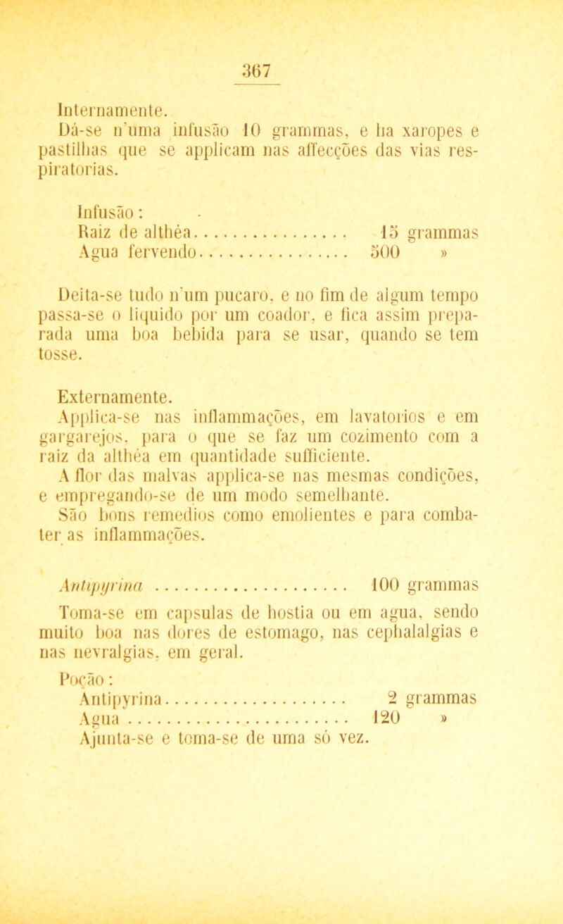Internamente. Dá-se n'unia infusão 10 grammas, e lia xaropes e pastilhas que se applicam nas aíTecções das vias res- piratórias. Infusão: Raiz de althéa lo grammas Agua fervendo 500 » Deita-se tudo n um púcaro, e no fim de aigum tempo passa-se o liquido por um coador, e fica assim prepa- rada uma boa bebida para se usar, quando se tem tosse. Externamente. Applica-se nas inflammações, em lavatórios e em gargarejos, para o que se faz um cozimento com a raiz da althéa em quantidade sufficiente. A flor das malvas applica-se nas mesmas condições, e empregando-se de um modo semelhante. São bons remedios como emolientes e para comba- ter as inflammações. Antipyrina 100 grammas Toma-se em capsulas de hóstia ou em agua, sendo muito boa nas dores de estomago, nas cephalalgias e nas nevralgias, em geral. Poção: Antipyrina Agua Ajunta-se e toma-se de uma só vez. 120 2 grammas )>