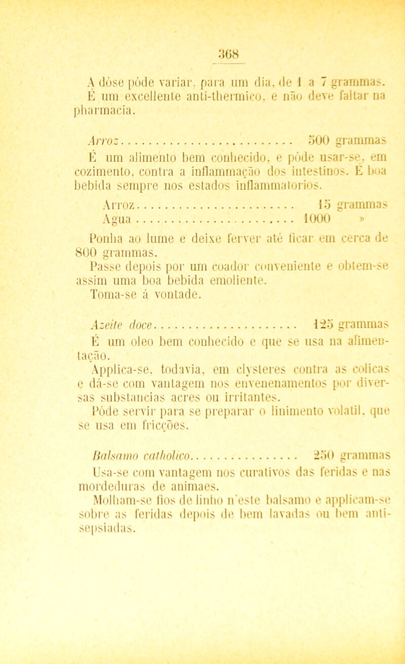 A dóse pôde variar, para urn dia, de 1 a 7 grammas. E um exGellente anti-thermico, e não deve faltar na Pharmacia. Arroz 300 grammas É um alimento bem conhecido, e póde usar-se, em cozimento, contra a inflammação dos intestinos. É boa bebida sempre nos estados inflammatorios. Arroz lo grammas Agua 1000 » Ponha ao lume e deixe ferver até ficar em cerca de 800 grammas. Passe depois por um coador conveniente e obtem-se assim uma boa bebida emoliente. Toma-se á vontade. Azeite doce 125 grammas É um oleo bem conhecido e que se usa na alimen- tação. Àpplica-se. todavia, em clysteres contra as cólicas e dá-se com vantagem nos envenenamentos por diver- sas substancias acres ou irritantes. Póde servir para se preparar o linimento volátil, que se usa em fricções. Balsamo catholico 230 grammas Usa-se com vantagem nos curativos das feridas e nas mordeduras de animaes. Molham-se fios de linho neste balsamo e applicam-se sobre as feridas depois de bem lavadas ou bem anti- sepsiadas.