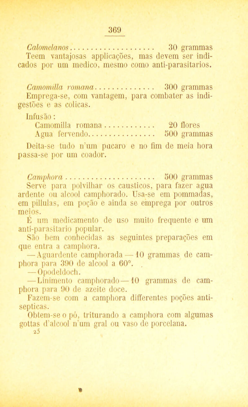 Calomelanos 30 grammas Teem vantajosas applicações, mas devem ser indi- cados por um medico, mesmo como anti-parasitarios. Camomilla romana 300 grammas Emprega-se, com vantagem, para combater as indi- gestões e as cólicas. Infusão: Camomilla romana 20 flores Agua fervendo 500 grammas Deita-se tudo num púcaro e no fim de meia hora passa-se por um coador. Camphora 500 grammas Serve para polvilhar os cáusticos, para fazer agua ardente ou álcool camphorado. Usa-se em pommadas, em pillulas, em poção e ainda se emprega por outros meios. É um medicamento de uso muito frequente e um anti-parasitario popular. São bem conhecidas as seguintes preparações em que entra a camphora. — Aguardente camphorada — 10 grammas de cam- phora para 390 de álcool a 00°. — Opodeldoch. — Linimento camphorado—10 grammas de cam- phora para 90 de azeite doce. Fazem-se com a camphora differentes poções anti- sépticas. Obtem-se o pó, triturando a camphora com algumas gottas d’alcool num gral ou vaso de porcelana. 25