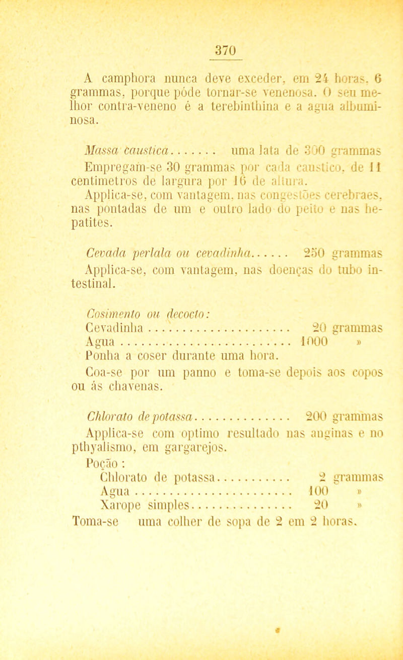 A camphora nunca deve exceder, em 24 horas. 6 grammas, porque póde tornar-se venenosa. O seu me- lhor contra-veneno é a terebinthina e a agua albumi- nosa. Massa caustica uma lata de 300 grammas Empregam-se 30 grammas por cada cáustico, de 11 centímetros de largura por 10 de altura. Applica-se, com vantagem, nas congestões cerebraes, nas pontadas de um e outro lado do peito e nas he- patites. Cevada perlala ou cemáinha 2o0 grammas Applica-se, com vantagem, nas doenças do tubo in- testinal. Cosimento ou decocto: Cevadinha 20 grammas Agua 1000 » Ponha a coser durante uma hora. Coa-se por um panno e toma-se depois aos copos ou ás chavenas. Chlorato depotassa 200 grammas Applica-se com optimo resultado nas anginas e no pthyaiismo, em gargarejos. Poção : Chlorato de potassa 2 grammas Agua 100 » Xarope simples 20 » Toma-se uma colher de sopa de 2 em 2 horas. €