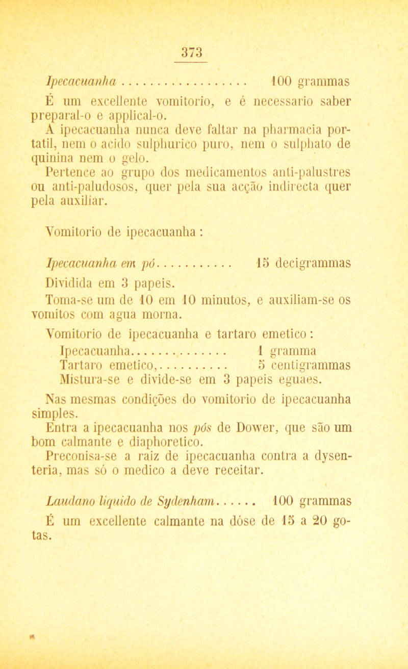 Ipecacuanha 100 grammas É um excellente vornitorio, e é necessário saber preparal-o e applical-o. À ipecacuanha nunca deve faltar na pharmacia por- tátil, nem o acido sulphurico puro, nem o sulphato de quinina nem o gelo. Pertence ao grupo dos medicamentos anti-palustres ou anti-paludosos, quer pela sua acção indirecta quer pela auxiliar. Yomitorio de ipecacuanha: Ipecacuanha em pó 15 decigrammas Dividida em 3 papeis. Toma-se um de 10 em 10 minutos, e auxiliam-se os vomitos com agua morna. Yomitorio de ipecacuanha e tartaro emetico: Ipecacuanha 1 gramma Tartaro emetico, 5 centigrammas Mistura-se e divide-se em 3 papeis eguaes. Nas mesmas condições do vornitorio de ipecacuanha simples. Entra a ipecacuanha nos pós de Dower, que são um bom calmante e diaphorelico. Preconisa-se a raiz de ipecacuanha contra a dysen- teria, mas só o medico a deve receitar. Laudano liquido de Sydenham 100 grammas É um excellente calmante na dóse de 15 a 20 go- tas.