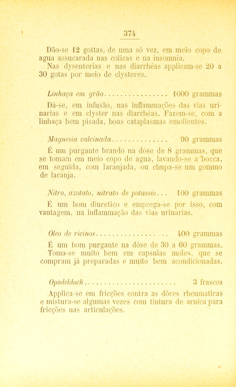 Dão-se 12 gottas, de uma só vez, em meio copo de agua assucarada nas cólicas e na iusomnia. Nas dysenterias e nas diarrhéas applicam-se 20 a 30 gotas por meio de clysteres. Linhaça em grão iOOO grammas Dá-se, em infusão, nas inflammações das vias uri- narias e em ciyster nas diarrhéas. Fazem-se. com a linhaça hem pisada, boas cataplasmas emolientes. Magnésia calcinada 90 grammas E um purgante brando na dóse de 8 grammas. que se tomam em meio copo de agua, lavando-se a õocca, em seguida, com laranjada, ou chupa-se um gommo de laranja. Nitro, azotato, nitrato de potássio.. . 100 grammas É um bom diurético e emprega-se por isso. com vantagem, na inílammação das vias urinarias. Oleo de rícinos 400 grammas É um bom purgante na dóse de 30 a 60 grammas. Toma-se muito bem em capsulas moles, que se compram já preparadas e muito bem acondicionadas. Opodeldoch 3 frascos Applica-se em fricções contra as dôres rheumaticas e mistura-se algumas vezes com tintura de arnica para fricções nas articulações.