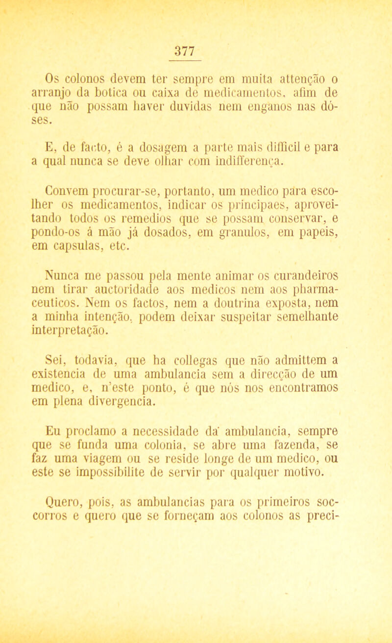 Os colonos devem ter sempre em muita attenção o arranjo da botica ou caixa de medicamentos, afim de que não possam haver duvidas nem enganos nas do- ses. E, de farto, é a dosagem a parte mais difficil e para a qual nunca se deve olhar com indilTerença. Convem procurar-se, portanto, um medico para esco- lher os medicamentos, indicar os principaes, aprovei- tando todos os remedios que se possam conservar, e pondo-os á mão já dosados, em grânulos, em papeis, em capsulas, etc. Nunca me passou pela mente animar os curandeiros nem tirar auctoridacle aos médicos nem aos pharma- ceuticos. Nem os factos, nem a doutrina exposta, nem a minha intenção, podem deixar suspeitar semelhante interpretação. Sei, todavia, que ha collegas que não admittem a existência de uma amhulancia sem a direcção de um medico, e, n’este ponto, é que nós nos encontramos em plena divergência. Eu proclamo a necessidade da' amhulancia, sempre que se funda uma colonia, se abre uma fazenda, se faz uma viagem ou se reside longe de um medico, ou este se impossibilite de servir por qualquer motivo. Quero, pois, as ambulancias para os primeiros soc- corros e quero que se forneçam aos colonos as preci-