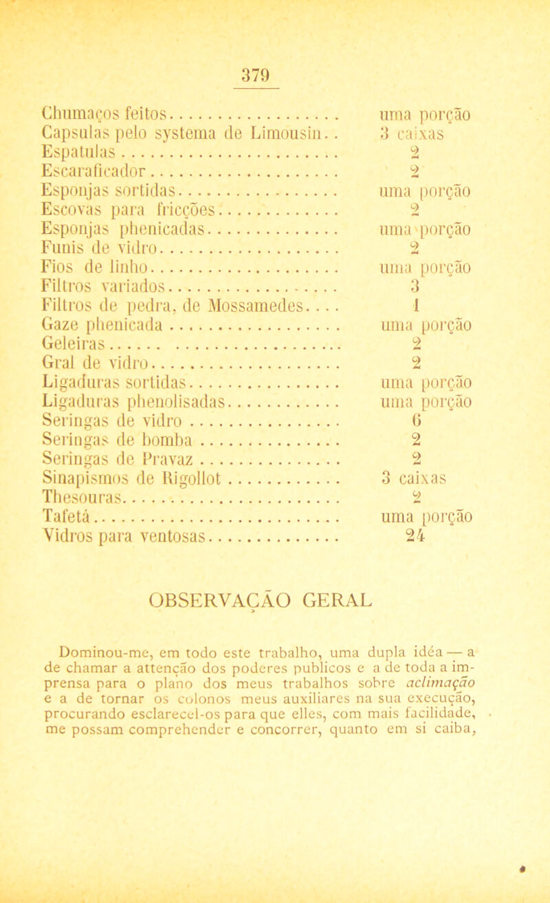 Chumaços feitos uma porção Capsulas pelo systema de Limousin.. 3 caixas Espatulas 2 Escaraficador 2 Esponjas sortidas. uma porção Escovas para fricções 2 Esponjas phenicadas uma porção Funis de vidro 2 Fios de linho uma porção Filtros variados 3 Filtros de pedra, de Mossamedes.... 1 Gaze phenicada uma porção Geleiras 2 Gral de vidro 2 Ligaduras sortidas uma porção Ligaduras phenolisadas uma porção Seringas de vidro 6 Seringas de bomba 2 Seringas de Pravaz 2 Sinapismos de Rigollot 3 caixas Thesouras 2 Tafetá uma porção Vidros para ventosas 24 OBSERVAÇÃO GERAL > Dominou-me, em todo este trabalho, uma dupla idéa — a de chamar a attenção dos poderes públicos e a de toda a im- prensa para o plano dos meus trabalhos sobre aclimação e a de tornar os colonos meus auxiliares na sua execução, procurando esclarecel-os para que elles, com mais facilidade, me possam comprehender e concorrer, quanto em si caiba, t