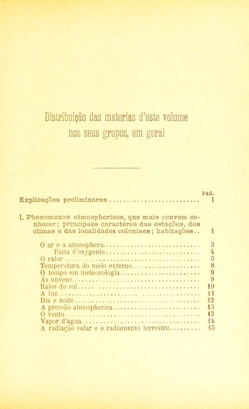 Distribuição das matérias d?este volume nos seus grupos, em geral PAG. Explicações preliminares I I. Phenomenos atmosphericos, que mais convem co- nhecer; principaes caracteres das estações, dos climas e das localidades coloniaes; habitações.. 1 O ar e a atmosphera 3 Falta (1’oxygenio 4 O calor 5 Temperatura do meio externo 8 O tempo em meteorologia 9 As nuvens. 9 Raios do sol iO A luz 11 Dia e noite 12 A pressão atmospherica 13 O vento 13 Vapor d’agua 14 A radiação solar e o radiamento terrestre 15