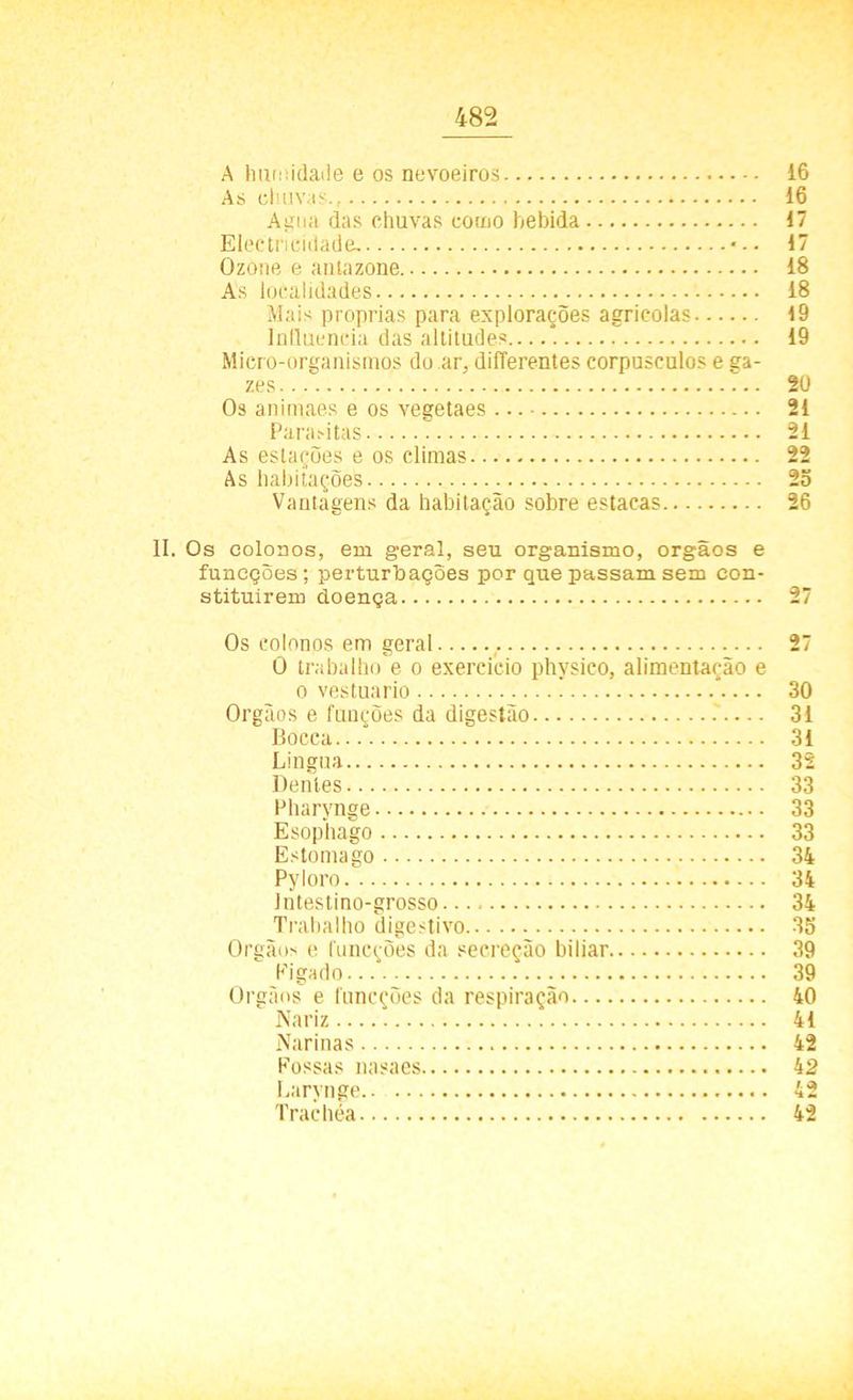 A humidade e os nevoeiros i6 As chuvas., 16 Agua. das chuvas como bebida 17 Electricidade. 17 Ozone e antazone 18 As localidades 18 Mais próprias para explorações agrícolas 19 Influencia das altitudes 19 Micro-organismos do ar, diíTerentes corpúsculos e ga- zes 20 Os animaes e os vegetaes 21 Parasitas 21 As estações e os climas 22 As habitações 25 Vantagens da habitação sobre estacas 26 II. Os colonos, em geral, seu organismo, orgãos e funeções; perturbações por que passam sem con- stituírem doença 27 Os colonos em geral 27 O trabalho e o exercício physico, alimentação e o vestuário * 30 Orgãos e funções da digestão 31 Bocca... 31 Lingua 32 Dentes 33 Pharynge 33 Esophago 33 Estorna go 34 Pyloro 34 Jntestino-grosso 34 Trabalho digestivo 35 Orgãos e funeções da secreção biliar 39 Figado 39 Orgãos e funeções da respiração 40 Nariz 41 Narinas 42 Fossas nasaes 42 Larynge 42 Trachéa 42