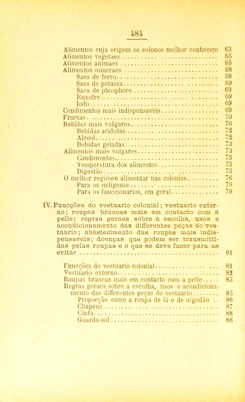Alimentos cuja origem os colonos melhor conhecem 63 Alimentos vegetaes 65 Alimentos animaes 66 Alimentos mineraes 68 Saes de ferro 58 Saes de potassa 69 Saes de phosphoro 69 Enxofre 69 Iodo 69 Condimentos mais indispensáveis 69 Fructas 70 Bebidas mais vulgares 70 Bebidas acidulas 72 Álcool 72 Bebidas geladas 73 Alimentos mais vulgares 3 Condimentos 73 Temperatura dos alimentos 75 Digestão 73 O melhor regimen alimentar nas colonias 76 Para os indígenas 79 Para os funccionarios, em geral 79 IV.Funeções do vestuário colonial; vestuário exter- no; roupas brancas mais em contacto com a pelle; regras geraes sobre a escolha, usos e acondicionamento das differentes peças do ves- tuário ; abastecimento das roupas mais indis- pensáveis ; doenças que podem ser transmitti- das pelas roupas e o que se deve fazer para as evitar 81 Funcções do vestuário colonial 81 Vestuário externo 82 Roupas brancas mais em contacto com a pelle 83 Regras geraes sobre a escolha, usos e acondiciona- mento das differentes peças do vestuário 83 Proporção enire a roupa de lã e de algodão .. 86 Chapéus 87 Cinta 88 Guarda-sol 88