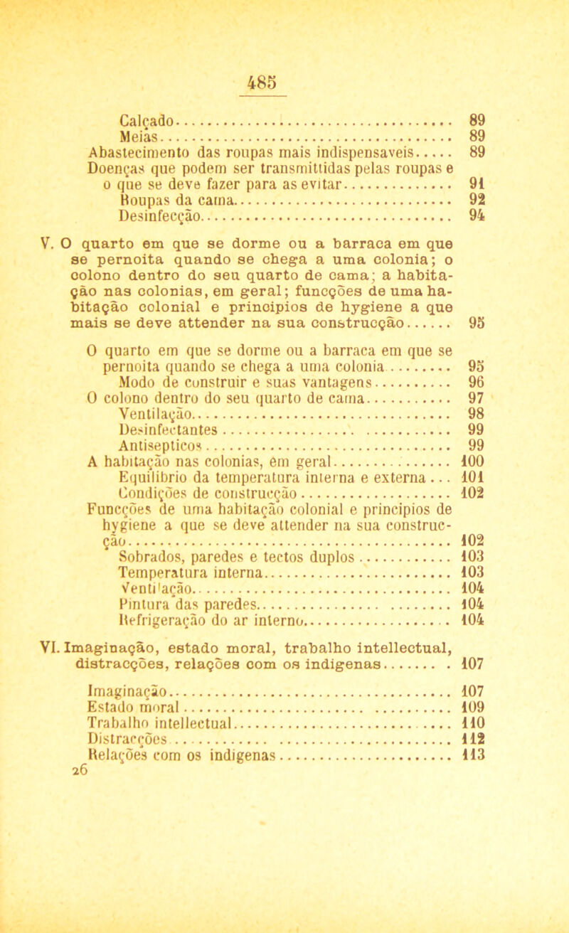 Calçado 89 Meias 89 Abastecimento das roupas mais indispensáveis 89 Doenças que podem ser transmittidas pelas roupas e o qiie se deve fazer para as evitar 91 Boupas da cama 92 Desinfecção 94 V. O quarto em que se dorme ou a barraca em que se pernoita quando se chega a uma colonia; o colono dentro do seu quarto de cama; a habita- ção nas colonias, em geral; funcções de uma ha- bitação colonial e prinoipios de hygiene a que mais se deve attender na sua construcção 95 0 quarto em que se dorme ou a barraca em que se pernoita quando se chega a uma colonia 95 Modo de construir e suas vantagens 96 0 colono dentro do seu quarto de cama 97 Ventilação 98 Desinfectantes 99 Antisépticos 99 A habitação nas colonias, em geral 100 Equilíbrio da temperatura interna e externa ... 101 Condições de construcção 102 Funcções de uma habitação colonial e princípios de hygiene a que se deve* attender na sua construc- ção 102 Sobrados, paredes e tectos duplos 103 Temperatura interna 103 Ventilação 104 Pintura*das paredes 104 Befrigeraçâo do ar interno 104 VI. Imaginação, estado moral, trabalho intelleetual, distracções, relações com os indígenas 107 Imaginação 107 Estado moral 109 Trabalho intelleetual 110 Distracções 112 Relações com os indígenas 113 26