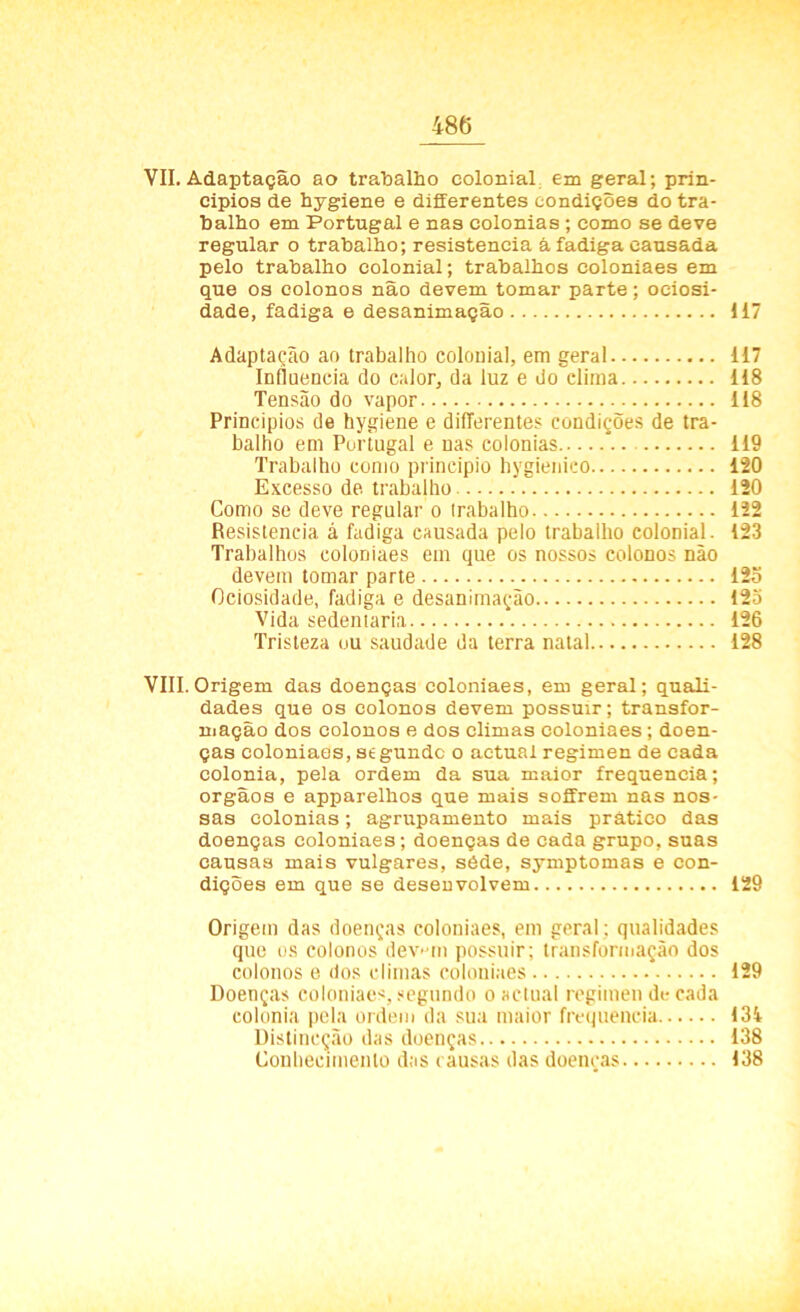 VII. Adaptação ao trabalho colonial em geral; prin- cipios de hygiene e differentes condições do tra- balho em Portugal e nas colonias ; como se deve regular o trabalho; resistência á fadiga causada pelo trabalho colonial; trabalhos coloniaes em que os colonos não devem tomar parte; ociosi- dade, fadiga e desanimação 117 Adaptação ao trabalho colonial, em geral 117 Influencia do calor, da luz e do clima 118 Tensão do vapor 118 Princípios de hygiene e differentes condições de tra- balho em Portugal e nas colonias 119 Trabalho como principio hygienieo 120 Excesso de trabalho 120 Como se deve regular o trabalho 122 Resistência á fadiga causada pelo trabalho colonial. 123 Trabalhos coloniaes em que os nossos colonos não devem tomar parte 12o Ociosidade, fadiga e desanimação 12o Vida sedentária 126 Tristeza ou saudade da terra natal 128 VIII. Origem das doenças coloniaes, em geral; quali- dades que os colonos devem possuir; transfor- mação dos colonos e dos climas coloniaes; doen- ças coloniaes, stgundc o actual regimen de cada colonia, pela ordem da sua maior frequência; orgãos e apparelhos que mais soffrem nas nos- sas colonias; agrupamento mais prático das doenças coloniaes; doenças de cada grupo, suas causas mais vulgares, séde, symptomas e con- dições em que se desenvolvem 129 Origem das doenças coloniaes, em geral: qualidades que os colonos dev- in possuir; transformação dos colonos e dos climas coloniaes 129 Doenças coloniaes, segundo o actual regimen de cada colonia pela ordem da sua maior frequência 131 Distincção das doenças 138 Conhecimento das causas das doenças 138
