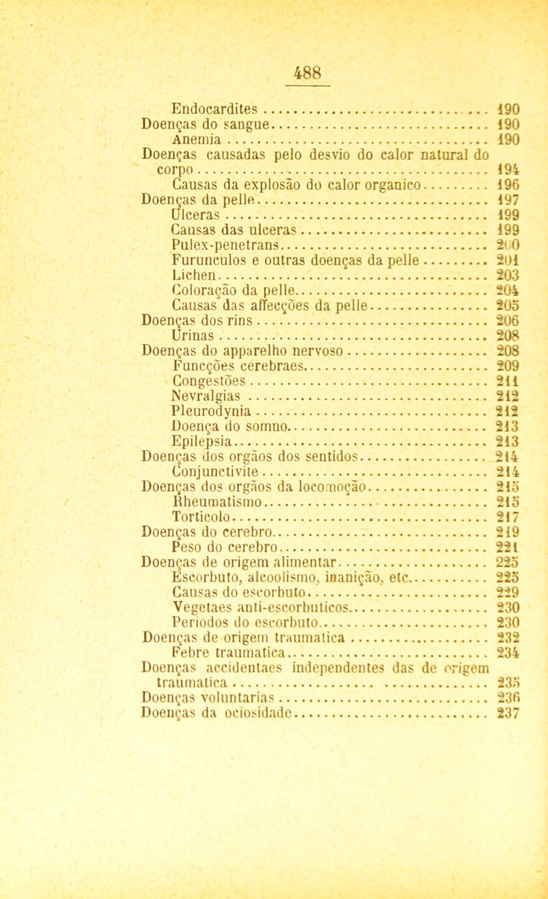 Endocardites 190 Doenças do sangue 190 Anemia 190 Doenças causadas pelo desvio do calor natural do corpo 194 Causas da explosão do calor orgânico 196 Doenças da pelle 197 Ulceras 199 Causas das ulceras 199 Pulex-penetrans 2<J0 Furunculos e outras doenças da pelle 201 Liehen 203 Coloração da pelle 204 Causas das afTecções da pelle 203 Doenças dos rins 206 Urinas 208 Doenças do apparelho nervoso 208 Funcções cerebraes 209 Congestões 211 Nevralgias 212 Pleurodynia 212 Doença do somno 213 Epilepsia 213 Doenças dos orgãos dos sentidos 214 Conjunctivite 214 Doenças dos orgãos da locomoção 213 Rheumatismo 215 Torticolo 217 Doenças do cerebro 219 Peso do cerebro 221 Doenças de origem alimentar 225 Escorbuto, alcoolismo, inanição, etc 225 Causas do escorbuto 229 Vegetaes anti-escorbuticos 230 Periodos do escorbuto 230 Doenças de origem traumalica 232 Febre traumatica 234 Doenças accidentaes independentes das de origem traumalica 235 Doenças voluntárias 236 Doenças da ociosidade 237