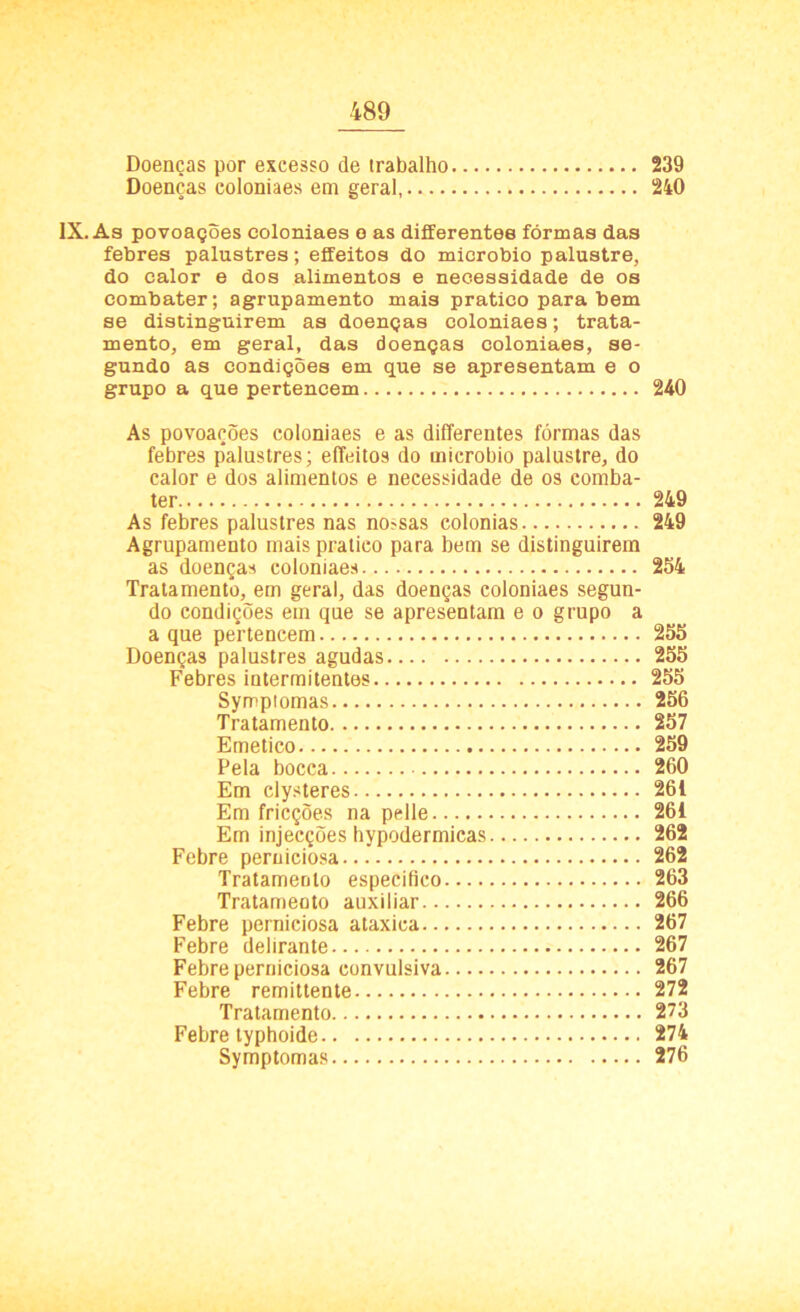 Doenças por excesso de trabalho 239 Doenças coloniaes em geral, 240 IX. As povoações coloniaes e as differentee formas das febres palustres; eífeitos do microbio palustre, do calor e dos alimentos e necessidade de os combater; agrupamento mais pratico para bem se distinguirem as doenças coloniaes; trata- mento, em geral, das doenças coloniaes, se- gundo as condições em que se apresentam e o grupo a que pertencem 240 As povoações coloniaes e as differentes fôrmas das febres palustres; eífeitos do microbio palustre, do calor e dos alimentos e necessidade de os comba- ter 249 As febres palustres nas no?sas colonias 249 Agrupamento mais pratico para bem se distinguirem as doenças coloniaes 254 Tratamento, em geral, das doenças coloniaes segun- do condições em que se apresentam e o grupo a a que pertencem 255 Doenças palustres agudas 255 Febres intermitentes 255 Symptomas 256 Tratamento 257 Emético 259 Pela bocca 260 Em clysteres 261 Em fricções na pelle 261 Em injecções hypodermicas 262 Febre perniciosa 262 Tratamento especifico 263 Tratamento auxiliar 266 Febre perniciosa ataxica 267 Febre delirante 267 Febre perniciosa convulsiva 267 Febre remittente 272 Tratamento 273 Febre typhoide 274 Symptomas 276