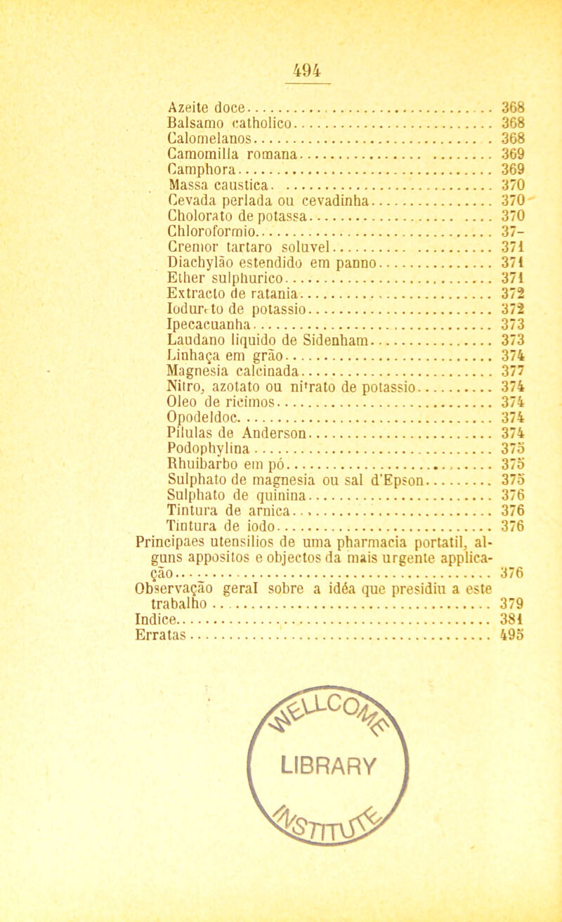 Azeite doce 368 Balsamo eatholico 368 Calomelanos . 368 Caraomilla romana 369 Camphora 369 Massa caustica 370 Cevada perlada ou cevadinha 370- Cholorato de potassa 370 Chloroformio 37- Crenior tartaro solúvel 371 Diachylão estendido em panno 371 Ether sulphurico 371 Extraclo de ratania 372 Iodmvtode potássio 372 Ipecacuanha 373 Laudano liquido de Sidenham 373 Linhaça em grão 374 Magnésia calcinada 377 Nitro, azotato ou nPrato de potássio 374 Oleo de rieimos 374 Opodeldoc 374 Pilulas de Anderson 374 Podophylina 375 Rhuibarbo em pó 375 Sulphato de magnésia ou sal d’Epson 375 Sulphato de quinina 376 Tintura de arnica. 376 Tintura de iodo 376 Principaes utensílios de uma pharmacia portátil, al- guns appositos e objectos da mais urgente applica- ção 376 Observação geral sobre a idéa que presidiu a este trabalho 379 índice 381 Erratas 495