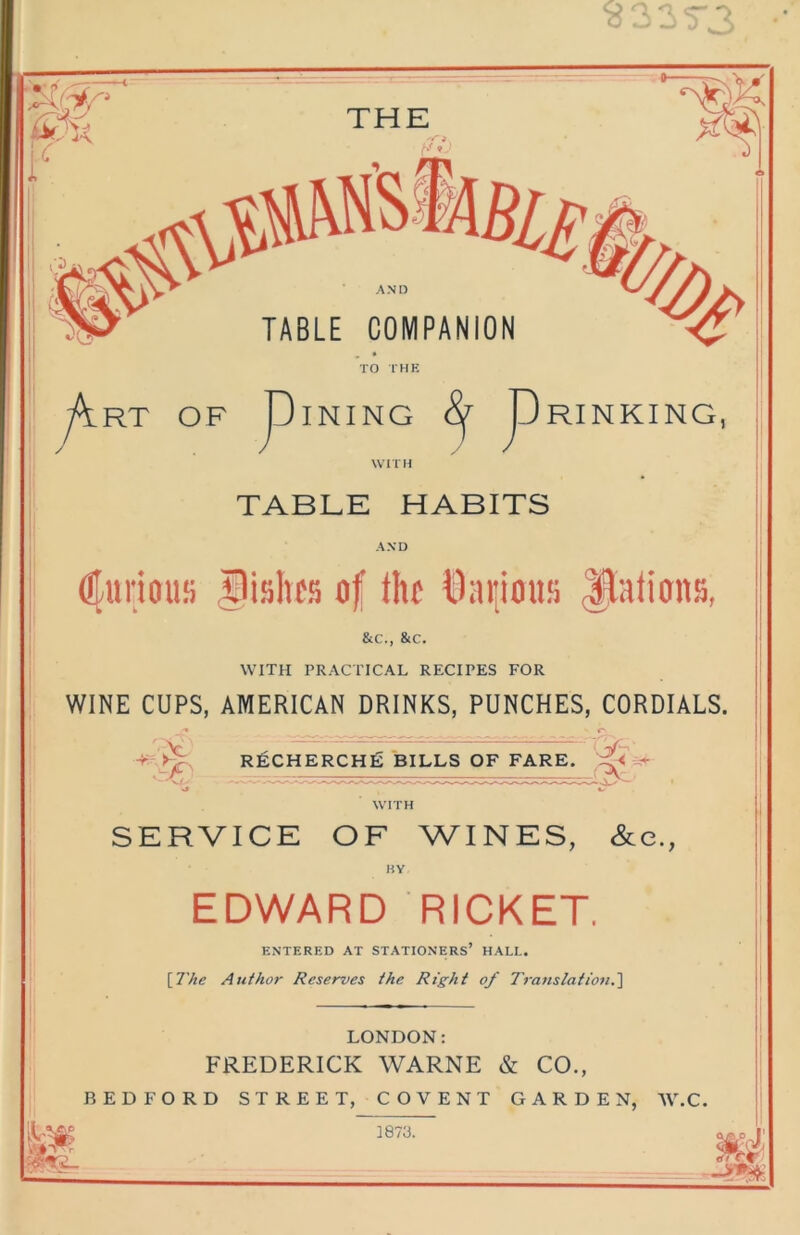 WITH TABLE HABITS AND ^lurioiis ,Wishes of the t)ai!ioufi Jlalioits, &c., &c. WITH PRACTICAL RECIPES FOR WINE CUPS, AMERICAN DRINKS, PUNCHES, CORDIALS. ' -C- R]£CHERCH£ BILLS OF FARE. SERVICE OF WINES, &e., HY EDWARD RICKET. ENTERED AT STATIONERS’ HALL. [The Author Reserves the Right of Trans tat ioti.'] LONDON; FREDERICK WARNE & CO., BEDFORD STREET, COVENT GARDEN, AV.C. 1873.