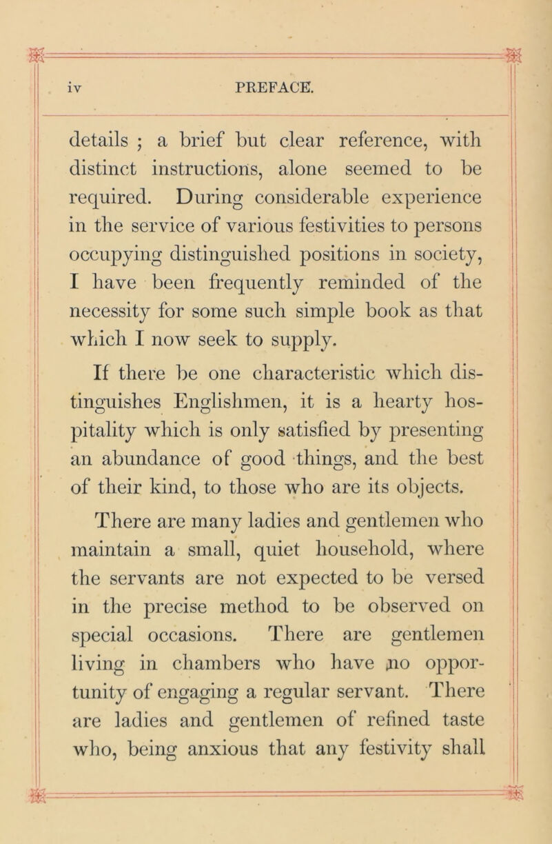 m= details ; a brief but clear reference, with distinct instructions, alone seemed to be required. During considerable experience i in the service of various festivities to persons ' occupying distinguished positions in society, i I have been frequently reminded of the necessity for some such simple book as that which I now seek to supply. ’ If there be one characteristic which dis- tinguishes Englishmen, it is a hearty hos- pitality which is only satisfied by presenting : an abundance of good things, and the best of their kind, to those who are its objects. ■ There are many ladies and gentlemen who maintain a small, quiet household, where the servants are not expected to be versed in the precise method to be observed on i special occasions. There are gentlemen living in chambers who have jno oppor- tunity of engaging a regular servant. There are ladies and gentlemen of refined taste wlio, being anxious that any festivity shall ii JI - - - -