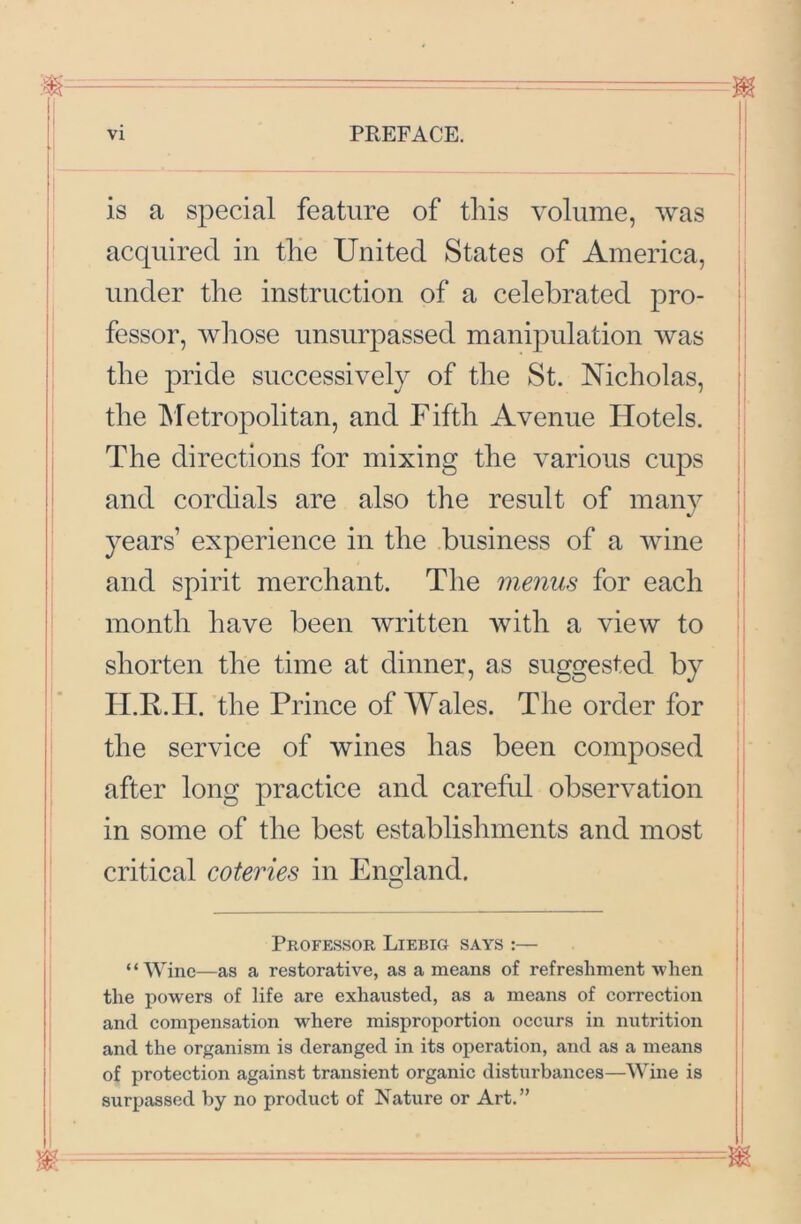 is a special feature of this volume, was I acquired in the United States of America, under the instruction of a celebrated pro- fessor, whose unsurpassed manipulation was the pride successively of the St. Nicholas, the Metropolitan, and Fifth Avenue Flotels. The directions for mixing the various cups and cordials are also the result of many years’ experience in the business of a wine and spirit merchant. The menus for each month have been written with a view to shorten the time at dinner, as suggested by ILF. H. the Prince of Wales. The order for || the service of wines has been composed after long practice and carehd observation in some of the best establishments and most critical coteries in England, Professor Liebig says :— “Wine—as a restorative, as a means of refreshment when the powers of life are exhausted, as a means of correction and compensation where misproportion occurs in nutrition and the organism is deranged in its operation, and as a means of protection against transient organic disturbances—Wine is surpassed by no product of Nature or Art.” I I